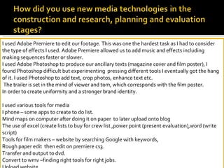 I used Adobe Premiere to edit our footage. This was one the hardest task as I had to consider the type of effects I used. Adobe Premiere allowed us to add music and effects including making sequences faster or slower.  I used Adobe Photoshop to produce our ancillary texts (magazine cover and film poster), I found Photoshop difficult but experimenting  pressing different tools I eventually got the hang of it. I used Photoshop to add text, crop photos, enhance text etc.  The trailer is set in the mind of viewer and tom, which corresponds with the film poster. In order to create uniformity and a stronger brand identity. I used various tools for media I phone – some apps to create to do list. Mind maps on computer after doing it on paper  to later upload onto blog The use of excel (create lists to buy for crew list ,power point (present evaluation),word (write script)  Tools for film makers – website by searching Google with keywords, Rough paper edit  then edit on premiere cs3. Transfer and output to dvd. Convert to wmv –finding right tools for right jobs. Upload website.   