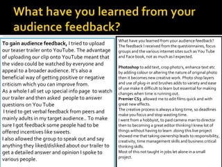 To gain audience feedback,  I tried to upload our teaser trailer onto YouTube. The advantage of uploading our clip onto YouTube meant that the video could be watched by everyone and appeal to a broader audience. It’s also a beneficial way of getting positive or negative criticism which you can improve from.  As a whole I all set up special info page  to watch our trailer and then asked  people to answer questions on You Tube I tried to get verbal feedback from peers and mainly adults in my target audience.. To make sure I got feedback some people had to be offered incentives like sweets.  I also allowed the group to speak out and say anything they liked/disliked about our trailer to get a detailed answer and opinion I spoke to various people.  What have you learned from your audience feedback? The feedback I received from the questionnaires, focus groups and the various internet sites such as You Tube and Face book, not as much as I expected.   Photoshop  to add text, crop photo’s, enhance text etc by adding colour or altering the nature of original photo then it becomes new creative work. Photo shop layers and use of plug-in and brushes adds to variety and ease of use make it difficult to learn but essential for making changes when time is running out. Premier CS3  allowed me to edit films quick and with great new effects. The creative process is always a long time, so deadlines make you focus and stop wasting time. I went from a hobbyist, to paid camera man to director then to becoming a great editor thinking I knew lot of things without having to learn .doing this live project showed me that taking ownership leads to responsibility, creativity, time management skills and business critical thinking skills. Most of this not taught in jobs let alone in a small project. 