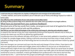 In what ways does your media product use, develop or challenge forms and conventions of real media products?  It looks realistic and some excellent use of relevant use of fonts and design layout to make it believable. How effective is the combination of your main product and ancillary texts?  By doing ancillary products helps me to advertise the main trailer more accurately to my target audience. What have you learned from your audience feedback?  Revisited some of the key words from media, convergence and most of all applied lot of theory taught and made it practical with real life problems. How did you use new media technologies in the construction and research, planning and evaluation stages? In research the internet is king ,but most importantly thinking of the keywords relevant only to what you trying to do means you can focus on delivering a good product.  In production terms the software still take a lot of time ,in new some tools updated or moved but on whole it is faster for complex bigger photos .Editing is still time consuming must have vision in head, and final uploading to blogs brings new set of technology barriers to overcome or accept and have it easier by upload it at home.  Now new strangers can comment and input into the work and change it if time is there. I have learnt a lot and more appreciative of media and it bigger power and its effects on not just you as individual but to whole world and in light of new crisis media showed us that even mother nature can cause havoc to school and colleges and how news spread fast but cloud ashes means new traffic plans to be devised instead whole world had to come to a standstill. I tried to get feedback from professionals in the area to see how they would react to this. I  Learnt lots from this project and although it looks easy it very involved, was challenging but great fun. As a perfectionist I don’t feel happy with the final result and think that this year my colleagues done an excellent job. 