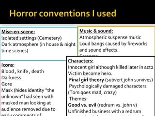 Icons: Blood , knife , death Darkness Gore Mask (hides identity “the unknown" had seen with masked man looking at audience removed due to early comments of inappropriate and out of place) Music & sound: Atmospheric suspense music Loud bangs caused by fireworks and sound effects. Screams Heavy breathing (chase scene) Mise-en-scene: Isolated settings (Cemetery) Dark atmosphere (in house & night time scenes) Characters: Innocent girl although killed later in act2 Victim become hero.   Final girl theory  (subvert john survives)   Psychologically damaged characters (Tom goes mad, crazy)   Themes: Good vs. evil  (redrum vs. john v)  Unfinished business with a redrum coming back for revenge (relevant for sequel film)   Challenged the good triumphing over evil.  