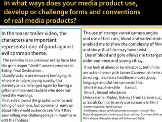 T he use of strange varied camera angles and use of fast cuts, blood and varied shots enabled me to show the complexity of film and show that film may have twist.    Use of blood and gore allows me to target older audience and young 18-24 .   If we look at aliens or terminator 2, both films are action horror with James Cameron at helm of directing . lead stars had Boyish looks ,body language and clothes conveyed this. Short masculine-style  haircut  Smart , Sexual reluctance  Unisex name: Ripley, Sidney ( from scream 1,2,3) or Sarah Connor (mainly use surname in film)  Short masculine-style haircut  Intelligent, resourceful, becomes stronger through film. Natural sequences showing outdoor setting. Survives all three films shows character deep will to live and fight.   In the teaser trailer video, the characters are important representations  of good against evil common theme. The evil killer is an unknown entity force like the grim reaper "death" unseen presence in Entity, final Destination . Usually victims are innocent teenage girls who are simply enjoying a party, this stereotype is challenged again by having a gifted and talented student who does not heed the warnings. First edit showed the graphic violence and killing of lead hero, but comments  early on about why would audience see film if they seen killing was challenged again I went to re edit the footage. 