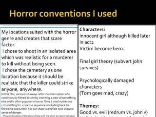 Icons: Blood , knife , death Darkness Gore Mask (hides identity “the unknown" had seen with masked man looking at audience removed due to early comments of inappropriate and out of place) My locations suited with the horror genre and creates that scare factor. I chose to shoot in an isolated area which was realistic for a murderer to kill without being seen. I chose the cemetery as one location because it should be realistic that the killer could strike anyone, anywhere.  In this film, various cutaways is for the interruption of a continuously filmed action by inserting a view of something else and is often popular in horror films. I used numerous crosscutting for suspense sequences including back to fireworks and Ghost. For our chase scenefast cuts showed sense of danger. . The combination of the close shots with the short duration between cuts makes the sequence feel longer, more uncontrolled, and more violent rather than if the images presented alone or in a wider angle.  Other techniques I used was that I sliced different shots together making it look distorted also adding the filter to youngster face. I edited the video to  tell story but although I don’t like narration  films recently like wolman 2010 with Anthony Hopkins set scenes faster. Unlike The Blair Witch Project which was a big inspiration for our teaser trailer, I paid homage including scenes from that and paranormal activity.  Characters: Innocent girl although killed later in act2 Victim become hero.   Final girl theory (subvert john survives)   Psychologically damaged characters (Tom goes mad, crazy)   Themes: Good vs. evil (redrum vs. john v)  Unfinished business with a redrum coming back for revenge (relevant for sequel film)   Challenged the good triumphing over evil.  