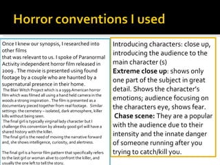 Introducing characters: close up, introducing the audience to the main character (s) Extreme close up : shows only one part of the subject in great detail. Shows the character’s emotions; audience focusing on the characters eye, shows fear.    Chase scene:  They are a popular with the audience due to their intensity and the innate danger of someone running after you trying to catch/kill you.  Once I knew our synopsis, I researched into other films  that was relevant to us. I spoke of Paranormal Activity independent horror film released in 2009 . The movie is presented using found footage by a couple who are haunted by a supernatural presence in their home.  The Blair Witch Project which is a 1999 American horror film which was filmed all using a hand held camera in the woods a strong inspiration . The film is presented as a documentary pieced together from real footage.  Similar settings: the cemetery – isolated, dark atmosphere, killer kills without being seen.   The final girl is typically virginal lady character but I challenge this convention by already good girl will have a shared history with the killer. The final girl is the need of moving the narrative forward and, she shows intelligence, curiosity, and alertness.    The final girl is a horror film pattern that specifically refers to the last girl or woman alive to confront the killer, and usually the one left to tell the story.  