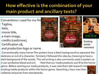Icons: Blood , knife , death Darkness Gore Mask (hides identity “the unknown" had seen with masked man looking at audience removed due to early comments of inappropriate and out of place) Conventions I used for my film poster: Tagline, date, movie title, a main image, credits (cast/crew), Certification 18, and production logo or name .   Conventionally many horror film posters have a black background to represent the darkness or evil of a character. Similarly I followed this idea by choosing to have a dark background of the woods. The red writing is also commonly used in posters as it can symbolise blood and evil.  I feel that our media products suit Ill to the horror genre. Before starting our media products, it was vital that I did research into existing media products within the horror genre. Searching 1 hour max then collating resources from storyboards, Existing poster  reworked 