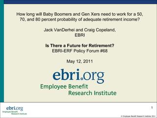 How long will Baby Boomers and Gen Xers need to work for a 50,
 70, and 80 percent probability of adequate retirement income?

             Jack VanDerhei and Craig Copeland,
                           EBRI

              Is There a Future for Retirement?
                  EBRI-ERF Policy Forum #68

                        May 12, 2011




                                                                                       1

                                                   © Employee Benefit Research Institute 2011
 