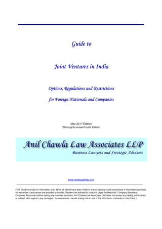 Guide toGuide toGuide toGuide to
Joint Ventures in IndiaJoint Ventures in IndiaJoint Ventures in IndiaJoint Ventures in India
OptionsOptionsOptionsOptions, Regulations and Restrictions, Regulations and Restrictions, Regulations and Restrictions, Regulations and Restrictions
for Foreignfor Foreignfor Foreignfor Foreign Nationals andNationals andNationals andNationals and CompaniesCompaniesCompaniesCompanies
May 2017 Edition
(Thoroughly revised Fourth Edition)
www.indialegalhelp.com
(This Guide is strictly for information only. While all efforts have been made to ensure accuracy and correctness of information provided,
no warranties / assurances are provided or implied. Readers are advised to consult a Legal Professional / Company Secretary /
Chartered Accountant before taking any business decisions. Anil Chawla Law Associates LLP does not accept any liability, either direct
or indirect, with regard to any damages / consequences / results arising due to use of the information contained in this Guide.)
 