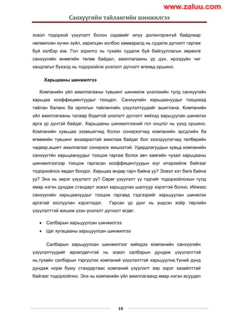 Санхүүгийн тайлангийн шинжилгээ
10
эсвэл тодорхой үзүүлэлт болон сэдэвийг илүү дэлэнгэрэнгүй байдлаар
нөлөөлсөн хүчин зүйл, харилцан холбоо хамааралд нь судалж дүгнэлт гаргаж
буй хэлбэр юм. Гол зорилго нь тухайн судалж буй байгууллагын хөрөнгө
санхүүгийн өнөөгийн төлөв байдал, ажиллагааны үр дүн, ирээдүйн чиг
хандлагыг бүхэлд нь тодорхойлж үнэлэлт дүгнэлт өгөхөд оршино.
Харьцааны шинжилгээ
Компанийн үйл ажиллагааны түвшинг шинжилж үнэлэхийн тулд санхүүгийн
харьцаа коэффициентуудыг тооцдог. Санхүүгийн харьцаануудыг тооцоход
тайлан баланс ба орлогын тайлангийн үзүүлэлтүүдийг ашиглана. Компанийн
үйл ажиллагааны талаар бодитой үнэлэлт дүгнэлт хийхэд харьцуулан шинжлэх
арга үр дүнтэй байдаг. Харьцааны шинжилгээний гол онцлог нь үүнд оршино.
Компанийн хувьцаа эзэмшигчид болон сонирхогчид компанийн эрсдлийн ба
өгөөжийн түвшинг анхааралтай ажиглаж байдаг бол зээлдүүлэгчид төлбөрийн
чадвар,ашигт ажиллагааг сонирхох жишээтэй. Удирдлагуудын хувьд компанийн
санхүүгтйн харьцаануудыг тооцож гаргаж болох авч хамгийн чухал харьцааны
шинжилгээгээр тооцож гаргасан коэффицентуудын юуг илэрхийлж байгааг
тодорхойлох явдал болдог. Харьцаа өндөр гарч байна уу? Эсвэл хэт бага байна
уу? Энэ нь эерэг үзүүлэлт үү? Сөрөг үзүүлэлт үү гэдгийг тодорхойлохын тулд
ямар нэгэн дундаж стандарт эсвэл харьцуулах шалгуур хэрэгтэй болно. Иймээс
санхүүгийн харьцаануудыг тооцож гаргаад тэдгээрийг харьцуулан шинжлэх
аргатай хослуулан хэрэглэдэг. Гарсан үр дүнг нь үндсэн хоѐр төрлийн
үзүүлэлттэй жишиж үзэн үнэлэлт дүгнэлт өгдөг.
 Салбарын харьцуулсан шинжилгээ
 Цаг хугацааны харьцуулсан шинжилгээ
Салбарын харьцуулсан шинжилгээг хийхдээ компанийн санхүүгийн
үзүүлэлтүүдийг өрсөлдөгчтэй нь эсвэл салбарын дундаж үзүүлэлттэй
нь,тухайн салбарын тэргүүлэх компаний үзүүлэлттэй харьцуулна.Үүний дүнд
дундаж норм буюу стандартаас компаний үзүүлэлт хир зэрэг хазайлттай
байгааг тодорхойлно. Энэ нь компанийн үйл ажиллагаанд ямар нэгэн асуудал
www.zaluu.comwww.zaluu.com
 