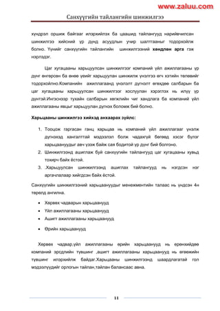 Санхүүгийн тайлангийн шинжилгээ
11
хүндрэл оршиж байгааг илэрхийлэх ба цаашид тайлангууд нарийвчилсан
шинжилгээ хийсний үр дүнд асуудлын учир шалтгааныг тодорхойлж
болно. Үүнийг санхүүгийн тайлангийн шинжилгээний хөндлөн арга гэж
нэрлэдэг.
Цаг хугацааны харьцуулсан шинжилгээг компаний үйл ажиллагааны үр
дүнг өнгөрсөн ба өнөө үеийг харьцуулан шинжилж үнэлгээ өгч хэтийн төлөвийг
тодорхойлно.Компанийн ажиллагаанд үнэлэлт дүгнэлт өгөхдөө салбарын ба
цаг хугацааны харьцуулсан шинжилгээг хослуулан хэрэглэх нь илүү үр
дүнтэй.Ингэснээр тухайн салбарын хөгжлийн чиг хандлага ба компаний үйл
ажиллагааны явцыг харьцуулан дүгнэх боломж бий болно.
Харьцааны шинжилгээ хийхэд анхаарах зүйлс:
1. Тооцож гаргасан ганц харьцаа нь компаний үйл ажиллагааг үнэлж
дүгнэхэд хангалттай мэдээлэл болж чадахгүй бөгөөд хэсэг бүлэг
харьцаануудыг авч үзэж байж сая бодитой үр дүнг бий болгоно.
2. Шинжилгээнд ашиглаж буй санхүүгийн тайлангууд цаг хугацааны хувьд
тохирч байх ѐстой.
3. .Харьцуулсан шинжилгээнд ашиглах тайлангууд нь нэгдсэн нэг
аргачлалаар хийгдсэн байх ѐстой.
Санхүүгийн шинжилгээний харьцаануудыг менежментийн талаас нь үндсэн 4н
төрөлд ангилна.
 Хөрвөх чадварын харьцаанууд
 Үйл ажиллагааны харьцаанууд
 Ашигт ажиллагааны харьцаанууд
 Өрийн харьцаанууд
Хөрвөх чадвар,үйл ажиллагааны өрийн харьцаанууд нь ерөнхийдөө
компаний эрсдлийн түвшинг ,ашигт ажиллагааны харьцаанууд нь өгөөжийн
түвшинг илэрхийлж байдаг.Харьцааны шинжилгээнд шаардлагатай гол
мэдээлүүдийг орлогын тайлан,тайлан балансаас авна.
www.zaluu.comwww.zaluu.com
 