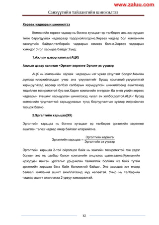 Санхүүгийн тайлангийн шинжилгээ
12
Хөрвөх чадварын шинжилгээ
Компанийн хөрвөх чадвар нь богино хугацаат өр төлбөрөө аль хэр хурдан
төлж барагдуулах чадвараар тодорхойлогдоно.Хөрвөх чадвар бол компанийн
санхүүгийн байдал,төлбөрийн чадварын хэмжээ болно.Хөрвөх чадварын
хэмждэг 3 гол харьцаа байдаг.Үүнд:
1.Ажлын цэвэр капитал(АЦК)
Ажлын цэвэр капитал =Эргэлт хөрөнгө-Эргэлт эх үүсвэр
АЦК нь компанийн хөрвөх чадварын нэг чухал үзүүлэлт болдог.Мөнгөн
дүнгээр илэрхийлэгддэг учир энэ үзүүлэлтийг бусад компаний үзүүлэлттэй
харьцуулахад өөрөөр хэлбэл салбарын харьцуулсан шинжилгээнд ашиглахад
төдийлөн тохиромжтой бус юм.Харин компанийн өнгөрсөн ба өнөө үеийн хөрвөх
чадварын түвшинг харьцуулан шинжлэхэд чухал ач холбогдолтой.АЦК-г бусад
компанийн үзүүлэлттэй харьцуулахын тулд борлуулалтын хувиар илэрхйилэн
тооцож болно.
2.Эргэлтийн харьцаа(ЭХ)
Эргэлтийн харьцаа нь богино хугацаат өр төлбөрөө эргэлтийн хөрөнгөө
ашиглан төлөх чадвар ямар байгааг илэрхийлнэ.
Эргэлтийн харьцаа =
Эргэлтийн хөрөнгө
Эргэлтийн эх үүсвэр
Эргэлтийн харьцаа 2-той ойролцоо байх нь хамгийн тохиромжтой гэж үздэг
боловч энэ нь салбар болон компанийн онцлогос шалтгаална.Компанийн
ирээдүйн мөнгөн урсгалыг урьдчилан таамаглах боломж их байх тутам
эргэлтийн харьцаа бага байх боломжтой байдаг. Энэ харьцаа хэт өндөр
байвал компаний ашигт ажиллагаанд муу нөлөөтэй. Учир нь төлбөрийн
чадвар ашигт ажиллагаа 2 урвуу хамааралтай.
www.zaluu.comwww.zaluu.com
 