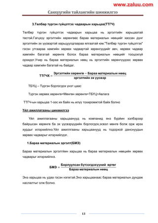 Санхүүгийн тайлангийн шинжилгээ
13
3.Төлбөр түргэн гүйцэтгэх чадварын харьцаа(ТТГЧ)
Төлбөр түргэн гүйцэтгэх чадварын харьцаа нь эргэлтийн харьцаатай
төстэй.Гагцхүү эргэлтийн хөрөнгөөс бараа материалын нөөцийг хассан дүнг
эргэлтийн эх үүсвэртэй харьцуулдгаараа ялгаатай юм."Төлбөр түргэн гүйцэтгэх"
гэсэн утгаараа хамгийн хөрвөх чадвартай хөрөнгүүдийг авч, хөрвөх чадвар
хамгийн багатай хөрөнгө болох бараа материалын нөөцийг тооцохгүй
орхидог.Учир нь бараа материалын нөөц нь эргэлтийн хөрөнгүүдээс хөрвөх
чадвар хамгийн багатай нь байдаг.
ТТГЧХ =
Эргэлтийн хөрөнгө − Бараа материалын нөөц
эргэлтийн эх үүсвэр
ТБҮЦ – Түргэн борлогдох үнэт цаас
Түргэн хөрвөх хөрөнгө=Мөнгөн хөрөнгө+ТБҮЦ+Авлага
ТТГЧ-ын харьцаа 1-ээс их байх нь илүү тохиромжтой байх болно
Үйл ажиллагааны шинжилгээ
Үйл ажиллагааны харьцаанууд нь компанид янз бүрйин хэлбэрээр
байршсан хөрөнгө ба эх үүсвэрүүдийн борлогдох,эсвэл мөнгө болж орж ирэх
хурдыг илэрхийлнэ.Үйл ажиллгааны харьцаанууд нь тодорхой данснуудын
хөрвөх чадварыг илэрхийлдэг.
1.Бараа материалын эргэлт(БМЭ)
Бараа материалын эргэлтйин харьцаа нь бараа материалын нөөцийн хөрвөх
чадварыг илэрхийлнэ.
БМЭ =
Борлуулсан бүтээгдэхүүний өртөг
Бараа материалын нөөц
Энэ харьцаа нь удаа гэсэн нэгжтэй.Энэ харьцаанаас бараа материалын дундаж
наслалтыг олж болно.
www.zaluu.comwww.zaluu.com
 