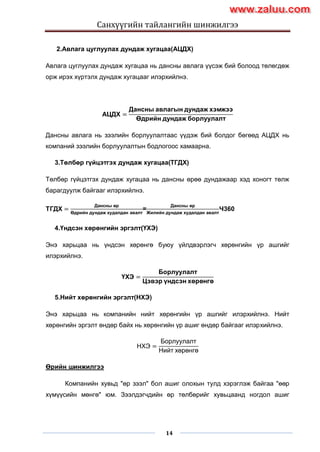 Санхүүгийн тайлангийн шинжилгээ
14
2.Авлага цуглуулах дундаж хугацаа(АЦДХ)
Авлага цуглуулах дундаж хугацаа нь дансны авлага үүсэж бий болоод төлөгдөж
орж ирэх хүртэлх дундаж хугацааг илэрхийлнэ.
АЦДХ =
Дансны авлагын дундаж хэмжээ
Өдрийн дундаж борлуулалт
Дансны авлага нь зээлийн борлуулалтаас үүдэж бий болдог бөгөөд АЦДХ нь
компаний зээлийн борлуулалтын бодлогоос хамаарна.
3.Төлбөр гүйцэтгэх дундаж хугацаа(ТГДХ)
Төлбөр гүйцэтгэх дундаж хугацаа нь дансны өрөө дундажаар хэд хоногт төлж
барагдуулж байгааг илэрхийлнэ.
ТГДХ =
Дансны өр
Өдрийн дундаж худалдан авалт
=
Дансны өр
Жилийн дундаж худалдан авалт
×360
4.Үндсэн хөрөнгийн эргэлт(ҮХЭ)
Энэ харьцаа нь үндсэн хөрөнгө буюу үйлдвэрлэгч хөрөнгийн үр ашгийг
илэрхийлнэ.
ҮХЭ =
Борлуулалт
Цэвэр үндсэн хөрөнгө
5.Нийт хөрөнгийн эргэлт(НХЭ)
Энэ харьцаа нь компанийн нийт хөрөнгийн үр ашгийг илэрхийлнэ. Нийт
хөрөнгийн эргэлт өндөр байх нь хөрөнгийн үр ашиг өндөр байгааг илэрхийлнэ.
НХЭ =
Борлуулалт
Нийт хөрөнгө
Өрийн шинжилгээ
Компанийн хувьд "өр зээл" бол ашиг олохын тулд хэрэглэж байгаа "өөр
хүмүүсийн мөнгө" юм. Зээлдэгчдийн өр төлбөрийг хувьцаанд ногдол ашиг
www.zaluu.comwww.zaluu.com
 