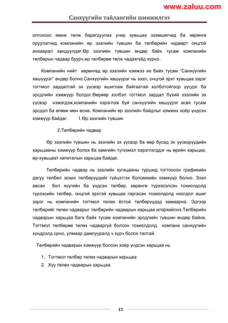 Санхүүгийн тайлангийн шинжилгээ
15
олгохоос өмнө төлж барагдуулах учир хувьцаа эзэмшигчид ба хөрөнгө
оруулагчид компанийн өр зээлийн түвшин ба төлбөрийн чадварт онцгой
анхаарал хандуулдаг.Өр зээлийн түвшин өндөр байх тусам компанийн
төлбөрын чадвар буурч,өр төлбөрөө төлж чадахгүйд хүрнэ.
Компанийн нийт хөрөнгөд өр зээлийн хэмжээ их байх тусам “Санхүүгийн
хөшүүрэг” өндөр болно.Санхүүгийн хөшүүрэг нь зээл, онцгой эрхт хувьцаа зэрэг
тогтмол зардалтай эх үүсвэр ашиглаж байгаатай холботойгоор үүсдэг ба
эрсдлийн хэмжүүр болдог.Өөрөөр хэлбэл тогтмол зардал бүхий зээлийн эх
үүсвэр нэмэгдэж,компанийн хэрэглэж буй санхүүгийн хөшүүрэг өсөх тусам
эрсдэл ба өгөөж мөн өснө. Компанийн өр зээлийн байдлыг хэмжих хоѐр үндсэн
хэмжүүр байдаг. 1.Өр зээлийн түвшин
2.Төлбөрийн чадваp
Өр зээлийн түвшин нь зээлийн эх үүсвэр ба өөр бусад эх үүсвэрүүдийн
харьцааны хэмжүүр болох ба хамгийн түгээмэл хэрэглэгддэг нь өрийн харьцаа,
өр-хувьцаат капиталын харьцаа байдаг.
Төлбөрийн чадвар нь зээлийн хугацааны туршид тогтоосон графикийн
дагуу төлбөл зохих төлбөрүүдийг гүйцэтгэх боломжийн хэмжүүр болно. Зээл
авсан бол хүүгийн ба үндсэн төлбөр, хөрөнгө түрээсэлсэн тохиолдолд
түрээсийн төлбөр, онцгой эрхтэй хувьцаа гаргасан тохиолдолд ноогдол ашиг
зэрэг нь компанийн тогтмол төлөх ѐстой төлбөрүүдэд хамаарна. Эдгээр
төлбөрийг төлөх чадварыг төлбөрийн чадварын харьцаа илэрхийлнэ.Төлбөрийн
чадварын харьцаа бага байх тусам компанийн эрсдлийн түвшин өндөр байна.
Тогтмол төлбөрөө төлөх чадваргүй болсон тохиолдолд компани санхүүгийн
хүндрэлд орно, улмаар дампууралд ч хүрч болох талтай.
Төлбөрийн чадварын хэмжүүр болсон хоѐр үндсэн харьцаа нь
1. Тогтмол төлбөр төлөх чадварын харьцаа
2. Хүү төлөх чадварын харьцаа
www.zaluu.comwww.zaluu.com
 