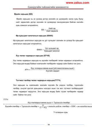 Санхүүгийн тайлангийн шинжилгээ
16
Өрийн харьцаа (ӨХ)
Өрийн харьцаа нь эх үүсвэр дотор зээлийн эх үүсвэрийн эзлэх хувь буюу
нийт хөрөнгийн дотор зээлийн эх үүсвэрээр санхүүжигдэж байгаа хэсгийн
хувь хэмжээг илэрхийлнэ.
ӨХ =
Нийт өр
Нийт хөрөнгө
Өр-хувьцаат капиталын харьцаа (ӨХКХ)
Өр-хувьцаат капиталын харьцаа нь урт хугацаат зээлийн эх үүсвэр ба хувьцаат
капиталын харьцааг илэрхийлнэ.
ӨХКХ =
Урт хугацаат өр
Хувьцаат капитал
Хүү төлөх чадварын харьцаа (ХТЧХ)
Хүү төлөх чадвөрын харьцаа нь хүүгийн төлбөрийг төлөх чадварыг илэрхийлнэ.
Энэ харьцаа өндөр байвал компанийн төлбөрийн чадвар сайн байна гэж үзнэ.
ХТЧ =
Хүү, татварын өмнөх ашиг(үйл ажиллагааны ашиг)
Хүүгийн зардал
Тогтмол төлбөр төлөх чадварын харьцаа(ТТТЧ)
Энэ харьцаа нь компанийн зээлийн хүүгийн ба үндсэн төлбөр, түрээсийн
төлбөр, онцгой эрхтэй хувьцааны ноогдол ашиг гэх мэт тогтмол төлбөрүүдийг
төлөх чадвөрыг харуулна. Энэ харьцаа өндөр байх тусам төлбөрийн чадвар
сайн байна гэж үзнэ
ТТТЧ
=
Хүү татварын өмнөх ашиг + Түрээсийн төлбөр
Хүүгийн төлбөр + Түрээсийн төлбөр +
〔1
1 − т 〕
∗ зээлийн үндсэн төлбөр + ОЭХ − ны ноогдол ашиг
Т-татварын хувь
www.zaluu.comwww.zaluu.com
 