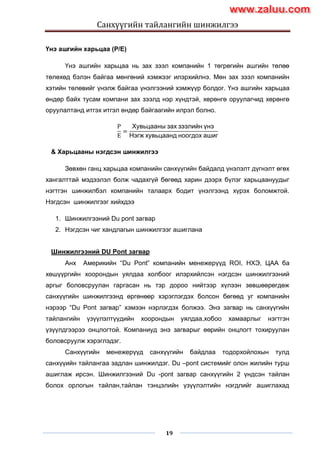 Санхүүгийн тайлангийн шинжилгээ
19
Үнэ ашгийн харьцаа (P/E)
Үнэ ашгийн харьцаа нь зах зээл компанийн 1 төгрөгийн ашгийн төлөө
төлөхөд бэлэн байгаа мөнгөний хэмжээг илэрхийлнэ. Мөн зах зээл компанийн
хэтийн төлөвийг үнэлж байгаа үнэлгээний хэмжүүр болдог. Үнэ ашгийн харьцаа
өндөр байх тусам компани зах зээлд нэр хүндтэй, хөрөнгө оруулагчид хөрөнгө
оруулалтанд итгэх итгэл өндөр байгаагийн илрэл болно.
P
E
=
Хувьцааны зах зээлийн үнэ
Нэгж хувьцаанд ноогдох ашиг
& Харьцааны нэгдсэн шинжилгээ
Зөвхөн ганц харьцаа компанийн санхүүгийн байдалд үнэлэлт дүгнэлт өгөх
хангалттай мэдээлэл болж чадахгүй бөгөөд харин дээрх бүлэг харьцаануудыг
нэгтгэн шинжилбэл компанийн талаарх бодит үнэлгээнд хүрэх боломжтой.
Нэгдсэн шинжилгээг хийхдээ
1. Шинжилгээний Du pont загвар
2. Нэгдсэн чиг хандлагын шинжилгээг ашиглана
Шинжилгээний DU Pont загвар
Анх Америкийн “Du Pont” компанийн менежерүүд ROI, НХЭ, ЦАА ба
хөшүүргийн хоорондын уялдаа холбоог илэрхийлсэн нэгдсэн шинжилгээний
аргыг боловсруулан гаргасан нь тэр дороо нийтээр хүлээн зөвшөөрөгдөж
санхүүгийн шинжилгээнд өргөнөөр хэрэглэгдэх болсон бөгөөд уг компанийн
нэрээр “Du Pont загвар” хэмээн нэрлэгдэх болжээ. Энэ загвар нь санхүүгийн
тайлангийн үзүүлэлтүүдийн хоорондын уялдаа,хобоо хамаарлыг нэгтгэн
үзүүлдгээрээ онцлогтой. Компаниуд энэ загварыг өөрийн онцлогт тохируулан
боловсруулж хэрэглэдэг.
Санхүүгийн менежерүүд санхүүгийн байдлаа тодорхойлохын тулд
санхүүийн тайлангаа задлан шинжилдэг. Du –pont системийг олон жилийн турш
ашиглаж ирсэн. Шинжилгээний Du -pont загвар санхүүгийн 2 үндсэн тайлан
болох орлогын тайлан,тайлан тэнцэлийн үзүүлэлтийн нэгдлийг ашиглахад
www.zaluu.comwww.zaluu.com
 
