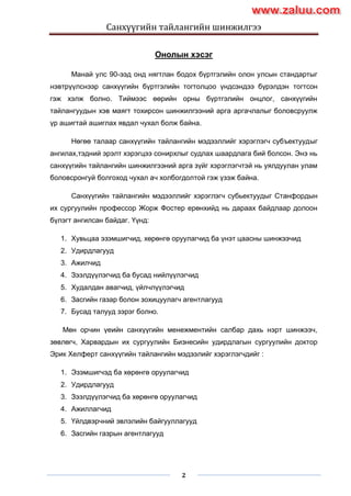Санхүүгийн тайлангийн шинжилгээ
2
Онолын хэсэг
Манай улс 90-ээд онд нягтлан бодох бүртгэлийн олон улсын стандартыг
нэвтрүүлснээр санхүүгийн бүртгэлийн тогтолцоо үндсэндээ бүрэлдэн тогтсон
гэж хэлж болно. Тиймээс өөрийн орны бүртгэлийн онцлог, санхүүгийн
тайлангуудын хэв маягт тохирсон шинжилгээний арга аргачлалыг боловсруулж
үр ашигтай ашиглах явдал чухал болж байна.
Нөгөө талаар санхүүгийн тайлангийн мэдээллийг хэрэглэгч субъектуудыг
ангилах,тэдний эрэлт хэрэгцээ сонирхлыг судлах шаардлага бий болсон. Энэ нь
санхүүгийн тайлангийн шинжилгээний арга зүйг хэрэглэгчтэй нь уялдуулан улам
боловсронгуй болгоход чухал ач холбогдолтой гэж үзэж байна.
Санхүүгийн тайлангийн мэдээллийг хэрэглэгч субьектуудыг Станфордын
их сургуулийн профессор Жорж Фостер ерөнхийд нь дараах байдлаар долоон
бүлэгт ангилсан байдаг. Үүнд:
1. Хувьцаа эзэмшигчид, хөрөнгө оруулагчид ба үнэт цаасны шинжээчид
2. Удирдлагууд
3. Ажилчид
4. Зээлдүүлэгчид ба бусад нийлүүлэгчид
5. Худалдан авагчид, үйлчлүүлэгчид
6. Засгийн газар болон зохицуулагч агентлагууд
7. Бусад талууд зэрэг болно.
Мөн орчин үеийн санхүүгийн менежментийн салбар дахь нэрт шинжээч,
зөвлөгч, Харвардын их сургуулийн Бизнесийн удирдлагын сургуулийн доктор
Эрик Хелферт санхүүгийн тайлангийн мэдээлийг хэрэглэгчдийг :
1. Эзэмшигчэд ба хөрөнгө оруулагчид
2. Удирдлагууд
3. Зээлдүүлэгчид ба хөрөнгө оруулагчид
4. Ажиллагчид
5. Үйлдвэрчний эвлэлийн байгууллагууд
6. Засгийн газрын агентлагууд
www.zaluu.comwww.zaluu.com
 
