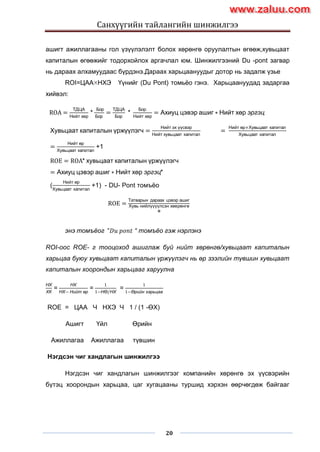 Санхүүгийн тайлангийн шинжилгээ
20
ашигт ажиллагааны гол үзүүлэлэлт болох хөрөнгө оруулалтын өгөөж,хувьцаат
капиталын өгөөжийг тодорхойлох аргачлал юм. Шинжилгээний Du -pont загвар
нь дараах алхамуудаас бүрдэнэ.Дараах харьцаануудыг дотор нь задалж үзье
ROI=ЦАА НХЭ Үүнийг (Du Pont) томьѐо гэнэ. Харьцаануудад задаргаа
хийвэл:
ROA =
ТДЦА
Нийт хөр
*
Бор
Бор
=
ТДЦА
Бор
*
Бор
Нийт хөр
= Ахиуц цэвэр ашиг ∗ Нийт хөр эргэц
Хувьцаат капиталын үржүүлэгч =
Нийт эх үүсвэр
Нийт хувьцаат капитал
=
Нийт өр+Хувьцаат капитал
Хувьцаат капитал
=
Нийт өр
Хувьцаат капитал
+1
ROE = ROA* хувьцаат капиталын үржүүлэгч
= Ахиуц цэвэр ашиг ∗ Нийт хөр эргэц*
(
Нийт өр
Хувьцаат капитал
+1) - DU- Pont томъѐо
ROE =
Татварын дараах цэвэр ашиг
Хувь нийлүүүүлсэн хөөрөнгө
ө
энэ томъёог "𝐷𝑢 𝑝𝑜𝑛𝑡 “ томъёо гэж нэрлэнэ
ROI-оос ROE- г тооцоход ашиглаж буй нийт хөрөнгө/хувьцаат капиталын
харьцаа буюу хувьцаат капиталын үржүүлэгч нь өр зээлийн түвшин хувьцаат
капиталын хоорондын харьцааг харуулна
НХ
ХК
=
НХ
НХ− Нийт өр
=
1
1−НӨ/НХ
=
1
1−Өрийн харьцаа
ROE = ЦАА Ч НХЭ Ч 1 / (1 -ӨХ)
Ашигт Үйл Өрийн
Ажиллагаа Ажиллагаа түвшин
Нэгдсэн чиг хандлагын шинжилгээ
Нэгдсэн чиг хандлагын шинжилгээг компанийн хөрөнгө эх үүсвэрийн
бүтэц хоорондын харьцаа, цаг хугацааны туршид хэрхэн өөрчөгдөж байгааг
www.zaluu.comwww.zaluu.com
 