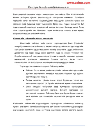 Санхүүгийн тайлангийн шинжилгээ
21
буюу ерөнхий хандлагыг харах, шинжлэхийн тулд хийдэг. Мөн өрсөлдөгчдийн
болон салбарын дундаж үзүүлэлтүүдтэй харьцуулан шинжилнэ. Салбарын
тэргүүлэх болон хангалтгүй үзүүлэлтүүдтэй харьцуулан шинжилж тухайн нэг
компани ямар түвшинд явааг тодорхойлж болох юм. Гэхдээ харьцуулж буй
үзүүлэлтүүдийг сонгохдоо анхааралтай хандах нь чухал. Харьцуулахдаа бодит
тоон үзүүлэлтүүдийг авч болохоос гадна индексчлэн тооцож эсвэл хувиар
илэрхийлэн тооцож шинжилж болно.
Санхүүгийн тайлангийн хэвтээ шинжилгээ
Санхүүгийн тайланд хийх хэвтээ (зэрэгцүүлсэн) буюу (Horizontal
analysis) шинжилгээг нэг болон хэд хэдэн хэлбэрээр, абсолют үзүүлэлтүүдийн
харьцангуй өсөлтийн хурдыг тооцоолох замаар гүйцэтгэнэ. Суурь үзүүлэлтээс
дараагийн хэд хэдэн жилд өссөн өсөлтийн хурд нь зөвхөн үзүүлэлт тус
бүрийн өөрчлөлтийг харуулаад зогсохгүй үзүүлэлтүүдийн цаашдын динамик
өөрчлөлтийг урьдчилан тооцоолох боломж олгодог. Харин хэвтээ
шинжилгээний ач холбогдол нь инфляцийн нөхцөлд буурдаг байна.
Зэрэгцүүлсэн шинжилгээг дараах байдлаар хийнэ.
 Тайлант болон өмнөх үеийн санхүүгийн тайлангийн үзүүлэлтийн
дүнгийн өөрчлөлтийн ялгаврыг тооцоолж үзүүлэлт тус бүрийн
өсөлт бууралтыг тооцно.
 Энэхүү гаргасан туйлын цэвэр өсөлт бууралтыг суурь үед
харьцуулан үзүүлэлт тус бүрийн өөрчлөтийг хувиар илэрхийлнэ.
 Өмнө хийгдсэн тооцоолол дээр тулгуурлан зэрэгцүүлсэн
шинжилгээний дүгнэлт гаргана. Дүгнэлт гаргахдаа нэг
үзүүлэлтийг салангад байдлаар биш аль болох бусад үзүүлэлт
хэсэг бүлгийн дүн тэдгээрийн өөрчлөлттэй уялдуулан хийх нь
чухал.
Санхүүгийн тайлангийн үзүүлэлтүүдэд зэрэгцүүлсэн шинжилгээг хийснээр
тухайн бизнесийн байгууллагын хөрөнгө бэл бэнчин төлбөрийн чадвар хэрхэн
өөрчлөгдсөн санхүүгийн ямар эх үүсвэр ашигласан орлого зарлага ашгийн
www.zaluu.comwww.zaluu.com
 