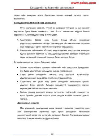 Санхүүгийн тайлангийн шинжилгээ
22
төрөл зүйл ангиудын өсөлт бууралтын талаар ерөнхий дүгнэлт гаргах
боломжтой.
Санхүүгийн тайлангийн босоо шинжилгээ
Пүүс компанийн хөрөнгө, түүний эх үүсвэрийг бүтцээр нь шинжлэхийг
вертикаль буюу босоо шинжилгээ гэнэ. Босоо шинжилгээг явуулж байгаа
зорилгоос нь хамааруулан хоѐр ангилж үздэг.
1. Ашиглагдаж байгаа нөөц болон бусад объѐм хэмжээний
үзүүлэлтүүдээрээ ялгаатай пүүс компаниудын үйл ажиллагааны үр дүн,аж
ахуй хоорондын эдийн засгийн потенциалыг харьцуулах,
2. Санхүүгийн тайлангийн абсолют үзүүлэлтүүдийг гажуудуулах ялангуяа
түүний динамик өсөлтийг нь харьцуулахад түвэгтэй болгодог инфляцийн
сөрөг нөлөөллийг тодорхой түвшинд багасгах зэрэг болно.
Бүтцийн шинжилгээг дараах байдлаар хийнэ.
 Тайлан тооны баланс орлогын тайлангийн нийт дүнд хэсэг бүлгүүдийн
дүн бусад үзүүлэлтийг харьцуулан хувиар тодорхойлно.
 Суурь үеийн санхүүгийн тайланд дээр дурьдсан аргачлалаар
үзүүлэлтийн нийт дүнд эзлэх хувийн жинг тодорхойлно.
 Судалгаанд авч үзсэн хоѐр үеийн санхүүгийн тайлангийн тухайн
үзүүлэлт бүлэг хэсгийн бүтцийн харьцангуй хэмжигдэхүүн хэрхэн
өөрчлөгдөж байгааг анхааран ажиглана.
 Хийсэн тооцоо ажиглалт дээрээ тулгуурлан тайлангийг үзүүлэлтүүд
хэсэг бүлгийн дүнгийн агуулга утгын цялдаа холбоог ашиглан дүгнэл
гаргана.
Дампуурлыг оношлох
Мөн компанийн дампуурлын шинж төлвийг урьдчилан тооцоолох арга
зүйг боловсруулах зорилгоор гарч ирсэн санхүүгийн тайлангийн
шинжилгээний дөрөв дэх чиглэлийн төлөөлөгч Эдуард Альтман дампуурлыг
оношлох Z индексийг боловсруулсан байна.
www.zaluu.comwww.zaluu.com
 