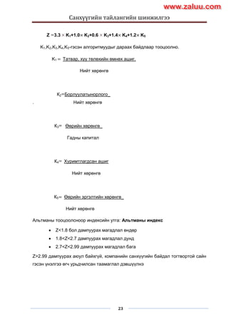 Санхүүгийн тайлангийн шинжилгээ
23
Z 3.3 K1+1.0× K2+0.6 K3+1.4× K4+1.2× K5
K1,K2,K3,K4,K5-гэсэн алгоритмуудыг дараах байдлаар тооцоолно.
K1 = Татвар, хүү төлөхийн өмнөх ашиг.
Нийт хөрөнгө
К2 Борлуулатынорлого_
. Нийт хөрөнгө
К3 Өөрийн хөрөнгө_
Гадны капитал
К4 Хуримтлагдсан ашиг
Нийт хөрөнгө
К5= Өөрийн эргэлтийн хөрөнгө_
Нийт хөрөнгө
Альтманы тооцоолсноор индексийн утга: Альтманы индекс
 Z<1.8 бол дампуурах магадлал өндөр
 1.8<Z<2.7 дампуурах магадлал дунд
 2.7<Z<2.99 дампуурах магадлал бага
Z>2.99 дампуурах аюул байхгүй, компанийн санхүүгийн байдал тогтвортой сайн
гэсэн үнэлгээ өгч урьдчилсан таамаглал дэвшүүлнэ
www.zaluu.comwww.zaluu.com
 