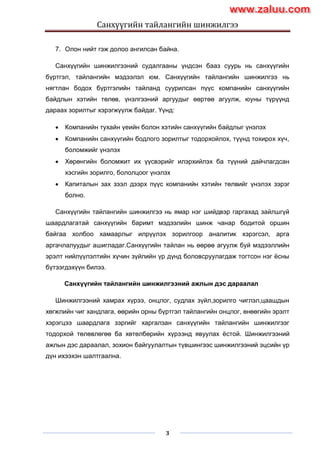Санхүүгийн тайлангийн шинжилгээ
3
7. Олон нийт гэж долоо ангилсан байна.
Санхүүгийн шинжилгээний судалгааны үндсэн бааз суурь нь санхүүгийн
бүртгэл, тайлангийн мэдээлэл юм. Санхүүгийн тайлангийн шинжилгээ нь
нягтлан бодох бүртгэлийн тайланд суурилсан пүүс компанийн санхүүгийн
байдлын хэтийн төлөв, үнэлгээний аргуудыг өөртөө агуулж, юуны түрүүнд
дараах зорилтыг хэрэгжүүлж байдаг. Үүнд:
 Компанийн тухайн үеийн болон хэтийн санхүүгийн байдлыг үнэлэх
 Компанийн санхүүгийн бодлого зорилтыг тодорхойлох, түүнд тохирох хүч,
боломжийг үнэлэх
 Хөрөнгийн боломжит их үүсвэрийг илэрхийлэх ба түүний дайчлагдсан
хэсгийн зорилго, бололцоог үнэлэх
 Капиталын зах зээл дээрх пүүс компанийн хэтийн төлвийг үнэлэх зэрэг
болно.
Санхүүгийн тайлангийн шинжилгээ нь ямар нэг шийдвэр гаргахад зайлшгүй
шаардлагатай санхүүгийн баримт мэдээлийн шинж чанар бодитой оршин
байгаа холбоо хамаарлыг илрүүлэх зорилгоор аналитик хэрэгсэл, арга
аргачлалуудыг ашигладаг.Санхүүгийн тайлан нь өөрөө агуулж буй мэдээллийн
эрэлт нийлүүлэлтийн хүчин зүйлийн үр дүнд боловсруулагдаж тогтсон нэг ѐсны
бүтээгдэхүүн билээ.
Санхүүгийн тайлангийн шинжилгээний ажлын дэс дараалал
Шинжилгээний хамрах хүрээ, онцлог, судлах зүйл,зорилго чиглэл,цаашдын
хөгжлийн чиг хандлага, өөрийн орны бүртгэл тайлангийн онцлог, өнөөгийн эрэлт
хэрэгцээ шаардлага зэргийг харгалзан санхүүгийн тайлангийн шинжилгээг
тодорхой төлөвлөгөө ба хөтөлбөрийн хүрээнд явуулах ѐстой. Шинжилгээний
ажлын дэс дараалал, зохион байгуулалтын түвшингээс шинжилгээний эцсийн үр
дүн ихээхэн шалтгаална.
www.zaluu.comwww.zaluu.com
 