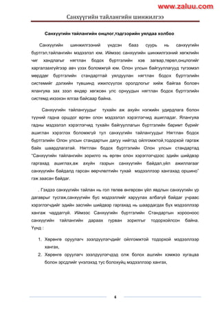 Санхүүгийн тайлангийн шинжилгээ
4
Санхүүгийн тайлангийн онцлог,тэдгээрийн уялдаа холбоо
Санхүүгийн шинжилгээний үндсэн бааз суурь нь санхүүгийн
бүртгэл,тайлангийн мэдээлэл юм. Иймээс санхүүгийн шинжилгээний хөгжлийн
чиг хандлагыг нягтлан бодох бүртгэлийн хэв загвар,төрөл,онцлогийг
харгалзахгүйгээр авч үзэх боломжгүй юм. Олон улсын байгууллагууд түгээмэл
мөрддөг бүртгэлийн стандарттай уялдуулан нягтлан бодох бүртгэлийн
системийг дэлхийн түвшинд ижилсүүлэх оролдлогыг хийж байгаа боловч
ялангуяа зах зээл өндөр хөгжсөн улс орнуудын нягтлан бодох бүртгэлийн
системд ихээхэн ялгаа байсаар байна.
Санхүүгийн тайлангуудыг тухайн аж ахуйн нэгжийн удирдлага болон
түүний гадна оршдог өргөн олон мэдээлэл хэрэглэгчид ашигладаг. Ялангуяа
гадны мэдээлэл хэрэглэгчид тухайн байгууллагын бүртгэлийн баримт бүрийг
ашиглан хэрэглэх боломжгүй тул санхүүгийн тайлангуудыг Нягтлан бодох
бүртгэлийн Олон улсын стандартын дагуу нийтэд ойлгомжтой,тодорхой гаргаж
байх шаардлагатай. Нягтлан бодох бүртгэлийн Олон улсын стандартад
“Санхүүгийн тайлангийн зорилго нь өргөн олон хэрэглэгчдээс эдийн шийдвэр
гаргахад ашиглах,аж ахуйн газрын санхүүгийн байдал,үйл ажиллагааг
санхүүгийн байдалд гарсан өөрчлөлтийн тухай мэдээллээр хангахад оршино”
гэж заасан байдаг.
. Гэхдээ санхүүгийн тайлан нь гол төлөв өнгөрсөн үйл явдлын санхүүгийн үр
дагаврыг тусгаж,санхүүгийн бус мэдээллийг харуулах албагүй байдаг учраас
хэрэглэгчдийг эдийн засгийн шийдвэр гаргахад нь шаардагдах бүх мэдээллээр
хангаж чаддаггүй. Иймээс Санхүүгийн бүртгэлийн Стандартын хорооноос
санхүүгийн тайлангийн дараах гурван зорилгыг тодорхойлсон байна.
Үүнд :
1. Хөрөнгө оруулагч зээлдүүлэгчдийг ойлгомжтой тодорхой мэдээллээр
хангах,
2. Хөрөнгө оруулагч зээлдүүлэгчдэд олж болох ашгийн хэмжээ хугацаа
болон эрсдлийг үнэлэхэд тус болохуйц мэдээллээр хангах,
www.zaluu.comwww.zaluu.com
 