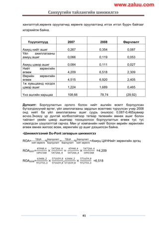 Санхүүгийн тайлангийн шинжилгээ
41
хангалтгүй,хөрөнгө оруулагчид хөрөнгө оруулалтанд итгэх итгэл буурч байгааг
илэрхийлж байна.
Үзүүлэлтүүд 2007 2008 Өөрчлөлт
Ахиуц нийт ашиг 0,267 0,354 0,087
Үйл ажиллагааны
ахиуц ашиг 0,066 0,119 0,053
Ахиуц цэвэр ашиг 0,084 0,111 0,027
Нийт хөрөнгийн
өгөөж 4,209 6,518 2,309
Өөрийн хөрөнгийн
өгөөж 4,515 6,920 2,405
1ж хувьцаанд ногдох
цэвэр ашиг 1,224 1,689 0,465
Үнэ ашгийн харьцаа 108,66 78,74 (29,92)
Дүгнэлт: Борлуулалтын орлого болон нийт ашгийн өсөлт борлуулсан
бүтээгдэхүүний өртөг, үйл ажиллагааны зардлын өсөлтөөс түрүүлсэн учир 2008
онд нийт ба үйл ажиллагааны ашиг суурь оныхоос 0,087-0,465хувиар
өсчээ.Энэхүү үр дүнтэй холбоотойгоор татвар төлөхийн өмнөх ашиг болон
тайлант үеийн цэвэр ашигаар тоооцоолсон борлуулалтын өгөөж тус тус
нэмэгдсэн үзүүлэлттэй гарчээ. Мөн уг компанийн нийт болон өөрийн хөрөнгийн
өгөөж өмнөх жилээс өсөж, хөрөнгийн үр ашиг дээшилсэн байна.
-Шинжилгээний Du-Pont загварын шинжилгээ
ROA=
ТДЦА
нийт хөрөнгө
×
Борлуулалт
Борлуулалт
=
ТДЦА
Борлуулалт
×
Борлуулалт
нийт хөрөнгө
=Ахиуц ЦАЧНийт хөрөнгийн эргэц
ROA2007=
45948,4
1091568
×
547266 ,4
547266 ,4
=
45948,4
547266 ,4
×
547266 ,4
1091568
=4,209
ROA2008=
63406,2
972755,3
×
571659,8
571659,8
=
63406,2
571659,8
×
571659,8
972755,3
=6,518
www.zaluu.comwww.zaluu.com
 