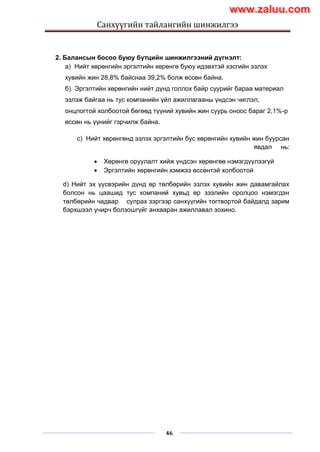 Санхүүгийн тайлангийн шинжилгээ
46
2. Балансын босоо буюу бүтцийн шинжилгээний дүгнэлт:
a) Нийт хөрөнгийн эргэлтийн хөрөнгө буюу идэвхтэй хэсгийн эзлэх
хувийн жин 28,8% байснаа 39,2% болж өссөн байна.
б) Эргэлтийн хөрөнгийн нийт дүнд голлох байр суурийг бараа материал
эзлэж байгаа нь тус компанийн үйл ажиллагааны үндсэн чиглэл,
онцлогтой холбоотой бөгөөд түүний хувийн жин суурь оноос бараг 2,1%-р
өссөн нь үүнийг гэрчилж байна.
c) Нийт хөрөнгөнд эзлэх эргэлтийн бус хөрөнгийн хувийн жин буурсан
явдал нь:
 Хөрөнгө оруулалт хийж үндсэн хөрөнгөө нэмэгдүүлээгүй
 Эргэлтийн хөрөнгийн хэмжээ өссөнтэй холбоотой
d) Нийт эх үүсвэрийн дүнд өр төлбөрийн эзлэх хувийн жин давамгайлах
болсон нь цаашид тус компаний хувьд өр зээлийн оролцоо нэмэгдэн
төлбөрийн чадвар сулрах зэргээр санхүүгийн тогтвортой байдалд зарим
бэрхшээл учирч болзошгүйг анхааран ажиллавал зохино.
www.zaluu.comwww.zaluu.com
 
