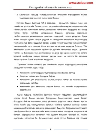 Санхүүгийн тайлангийн шинжилгээ
5
3. Компанийн нөөц,өр төлбөр,хөрөнгө,эх үүсвэрийн бүрэлдэхүүн болон
тэдгээрийн өөрчлөлтийг тусгах зэрэг болно.
Нягтлан бодох бүртгэлд №1-д зааснаар санхүүгийн тайлан гэсэн нэр
томъѐо нь үлдэгдлийн баланс,орлого үр дүнгийн тайлан,хуримтлагдсан ашгийн
тайлан,мөнгөн гүйлгээний тайлан,санхүүгийн тайлангийн тодруулга ба бусад
тайлан болон тайлбар материалаас бүрдэнэ. Балансад хөрөнгө,өр
төлбөр,капиталд харьяалагддаг дансдын үлдэгдлийг тусгаж харуулна. Олон
арван дансдыг зүгээр тооцож үзүүлэх нь санхүүгийн мэдээллийг хэрэглэгчдэд
тэр болгон тус болж чаддаггүй байсан учраас түүнийг ашиглах үйл ажиллагааг
хөнгөвчлөхийн тулд дансдыг бүлэг хэсгээр нь ангилан харуулах болжээ.. Үйл
ажилгааны тухай мэдээллийг орлого үр дүнгийн тайлангаас авдаг. Орлогын
тайлан нь бизнесийн үйл ажиллагааны үр дүнд орж ирсэн орлого ба орлого
орохтой холбогдож гарсан зардлыг тусгаж эцэст нь орлого ба зардлын
зөрүүгээр ашиг болон алдагдлыг харуулдаг.
. Орлогын тайланг шинжлэх үед шинжээчид дараах асуудлуудад анхаарлаа
хандуулах ѐстой гэж үздэг. Үүнд :
 Компанийн орлого,зардлыг тусгахад хэрэглэж байгаа аргууд
 Орлогын тайланг хэн бүрдүүлж байгаа
 Компанийн үйл ажиллагааны онцлог,завсрын тайлан ба жилийн эцсийн
тайлангийн тайлбар
 Компанийн үйл ажиллагаа явуулж байгаа зах зээлийн тодорхойлолт
зэрэг болно.
Юуны түрүүнд компанийн орлогын тооцоог харуулсан үзүүлэлтүүдийг
судлах ѐстой. Бэлэн мөнгөөр борлуулсан борлуулалтаас гадна барааг
борлуулж байгаа компанийн хувьд үйлчилгээ үзүүлсэн эсвэл барааг хүргэж
өгсөн тухайн үед борлуулалтын орлогын тайланд тусгахыг нийтээр хүлээн
зөвшөөрсөн бүртгэлийн зарчмууд зөвшөөрдөг. Түүнчлэн борлуулалтын буцаалт
үнэ бууралт болон хөнгөлөлтийн хэмжээ шалтгааныг тодруулах шаардлагатай
болдог. Борлуулалтын хөнгөлөлт үнэ бууралт буцаалт нэмэгдэх нь тухайн
компанийн үйлчилгээ ба бүтээгдэхүүний чанар буурч барааны нэр хүндэд
www.zaluu.comwww.zaluu.com
 
