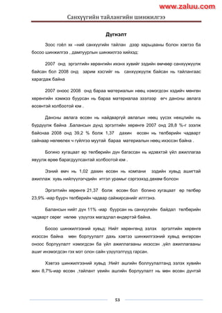 Санхүүгийн тайлангийн шинжилгээ
53
Дүгнэлт
Зоос гоѐл хк –ний санхүүгийн тайлан дээр харьцааны болон хэвтээ ба
босоо шинжилгээ , дампуурлын шинжилгээ хийхэд:
2007 онд эргэлтийн хөрөнгийн ихэнх хувийг эздийн өмчөөр санхүүжүүлж
байсан бол 2008 онд зарим хэсгийг нь санхүүжүүлж байсан нь тайлангаас
харагдаж байна
2007 оноос 2008 онд бараа материалын нөөц нэмэгдсэн хэдийч мөнгөн
хөрөнгийн хэмжээ буурсан нь бараа материалаа зээлээр өгч дансны авлага
өссөнтэй холбоотой юм .
Дансны авлага өссөн нь найдваргүй авлагын нөөц үүсэх нөхцлийн нь
бүрдүүлж байна .Балансын дүнд эргэлтийн хөрөнгө 2007 онд 28,8 %-г эзэлж
байснаа 2008 онд 39,2 % болж 1,37 дахин өссөн нь төлбөрийн чадварт
сайнаар нөлөөлөх ч гүйлгээ муутай бараа материалын нөөц ихэссэн байна .
Богино хугацаат өр төлбөрийн дүн багассан нь идэвхтэй үйл ажиллагаа
явуулж өрөө барагдуулсантай холбоотой юм .
Эзний өмч нь 1,02 дахин өссөн нь компани эздийн хувьд ашигтай
ажиллаж хувь нийлүүлэгчдийн итгэл урамыг сэргээхэд дөхөм болсон
Эргэлтийн хөрөнгө 21,37 болж өссөн бол богино хугацаат өр төлбөр
23,9% -иар буурч төлбөрийн чадвар сайжирсанийг илтгэнэ.
Балансын нийт дүн 11% -иар буурсан нь санхүүгийн байдал төлбөрийн
чадварт сөрөг нөлөө үзүүлэх магадлал өндөртэй байна.
Босоо шинжилгээний хувьд: Нийт хөрөнгөнд эзлэх эргэлтийн хөрөнгө
ихэссэн байна мөн борлуулалт дахь хэвтээ шинжилгээний хувьд өнгөрсөн
оноос борлуулалт нэмэгдсэн ба үйл ажиллагааны ихэссэн ,үйл ажиллагааны
ашиг инэмэгдсэн гэх мэт олон сайн үзүүлэлтүүд гарсан.
Хэвтээ шинжилгээний хувьд :Нийт ашгийн боллуулалтанд эзлэх хувийн
жин 8,7%-иар өссөн ,тайлант үеийн ашгийн борлуулалт нь мөн өссөн дүнтэй
www.zaluu.comwww.zaluu.com
 