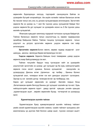Санхүүгийн тайлангийн шинжилгээ
7
хөрөнгийн бүрэлдэхүүн хэсгүүд, тэдгээрийг санхүүжүүлж байгаа эх
үүсвэрийн бүтцийг илэрхийлдэг. Аж ахуйн нэгжийн тайлан балансын актив
ба пассив талын аль аль нь дотроо хугацаагаараа ангилагдана. Эргэлтийн
хөрөнгө ба эх үүсвэр нь 1 жил ба түүнээс доош хугацаатай байдаг бол
үндсэн хөрөнгө ба урт хугацаат эх үүсвэрийн ихэнх нь 5 ба түүнээс дээш
жилийн хугацаатай.
Ялангуяа хувьцаат капиталд тодорхой тогтоосон хугацаа байдаггүй.
Тайлан балансын хөрөнгө талын үзүүлэлтүүд нь хөрвөх чадварынхаа
эрэмбээр байршсан байна. Тайлан тэнцэлд тусгагдсан хөрөнгө талын
үзүүлэлт нь дотроо эргэлтийн хөрөнгө ,үндсэн хөрөнгө гэж хоѐр
ангилагдана
Эргэлтийн хөрөнгө:Бэлэн мөнгө, хөрвөх чадвар өндөртэй үнэт
цаасууд, дансны авлагууд бараа материалууд гэх мэт.
Үндсэн хөрөнгө: барилга байшин тоног төхөөрөмж ,цэвэр үндсэн
хөрөнгө,газар байгууламжууд гэх мэт.
Тайлан тэнцлийн баруун талд тусгагдсан нийт эх үүсвэрийн
үзүүлэлтийг эргэлтийн эх үүсвэр ,урт хугацаат өр ба хувь нийлүүлэгчдийн
хөрөнгө гэсэн хэсэгт хуваана. Богино хугацаатай санхүүгийн эх
үүсвэрүүдэд: Дансны өглөг ,Цалингын өр төлбөр , Банкны богино
хугацаатай зээл, татварын өглөг гэх мэт дансдын үзүүлэлт тусгагдана.
Эдгээр нь нэг жилийн дотор төлөгдөх ѐстой өр төлбөрүүд юм.
Харин урт хугацаат хөрөнгийн эх үүсвэрт :Засгийн газрын бонд
,баталгаажсан өрийн бичгүүд банкны урт хугацаат зээлийн өр гэх мэт. Хувь
нийлүүлэгчдийн хөрөнгө гэдэгт давуу эрхтэй хувьцаа ,энгийн хувьцаа
,хуримтлагдсан ашиг , өөрийн хөрөнгийн бусад тогтвортой эх үүсвэрүүд
орно
Хуримтлагдсан ашгийн тайлан
Хуримтлагдсан буюу хувиарлагдаагүй ашгийн тайланд тайлант
үеийн эхний хуримтлагдсан ашгийн хэмжээ, тухайн тайлант хугацааны үйл
ажиллагааны үр дүнгээс бий болсон цэвэр ашиг, түүнээс ноогдол ашигт
www.zaluu.comwww.zaluu.com
 