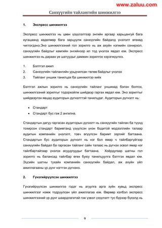 Санхүүгийн тайлангийн шинжилгээ
9
1. Экспресс шинжилгээ
Экспресс шинжилгээ нь цөөн үзүүлэлтээр энгийн аргаар харьцангуй бага
хугацаанд хөдөлмөр бага зарцуулж санхүүгийн байдалд үнэлэлт өгөхөд
чиглэгдэнэ.Энэ шинжилгээний гол зорилго нь аж ахуйн нэгжийн сонирхол,
санхүүгийн байдлыг хамгийн энгийнээр ил тод үнэлэх явдал юм. Экспресс
шинжилгээ нь дараах үе шатуудыг дамжин зорилгоо хэрэгжүүлнэ.
1. Бэлтгэл ажил
2. Санхүүгийн тайлангийн урьдчилсан төлөв байдлыг үнэлэх
3. Тайланг уншиж танилцах ба шинжилгээ хийх
Бэлтгэл ажлын зорилго нь санхүүгийн тайланг уншихад бэлэн болгох,
шинжилгээний зорилгыг тодорхойлж шийдвэр гаргах явдал юм. Энэ зорилтыг
шийдвэрлэх явцад аудиторын дүгнэлттэй танилцдаг. Аудиторын дүгнэлт нь:
 Стандарт
 Стандарт бус гэж 2 ангилна.
Стандартын дагуу гаргасан аудиторын дүгнэлт нь санхүүгийн тайлан ба түүнд
тохирсон стандарт баримтанд үзүүлсэн үнэн бодитой мэдээллийн талаар
аудитын компанийн үнэлэлт, товч өгүүлсэн баримт зэргийг багтаана.
Стандартын бус аудиторын дүгнэлт нь нэг бол ямар ч тайлбаргүйгээр
санхүүгийн байдал ба гаргасан тайланг сайн талаас нь дүгнэх эсвэл ямар нэг
тайлбартайгаар үнэлэх асуудлуудыг багтаана. Хоѐрдугаар шатны гол
зорилго нь балансад тайлбар өгөх буюу танилцуулга бэлтгэх явдал юм.
Эцсийн шатны тухайн компанийн санхүүгийн байдал, аж ахуйн үйл
ажиллагааны үр дүнг нэгтгэн дүгнэнэ.
2. Гүнзгийрүүлсэн шинжилгээ
Гүнзгийрүүлсэн шинжилгээ гэдэг нь агуулга арга зүйн хувьд экспресс
шинжилгээг нэмж тодруулсан үйл ажиллагаа юм. Өөрөөр хэлбэл экспресс
шинжилгээний үр дүнг шаардлагатай гэж үзвэл үзүүлэлт тус бүрээр бүхэлд нь
www.zaluu.comwww.zaluu.com
 