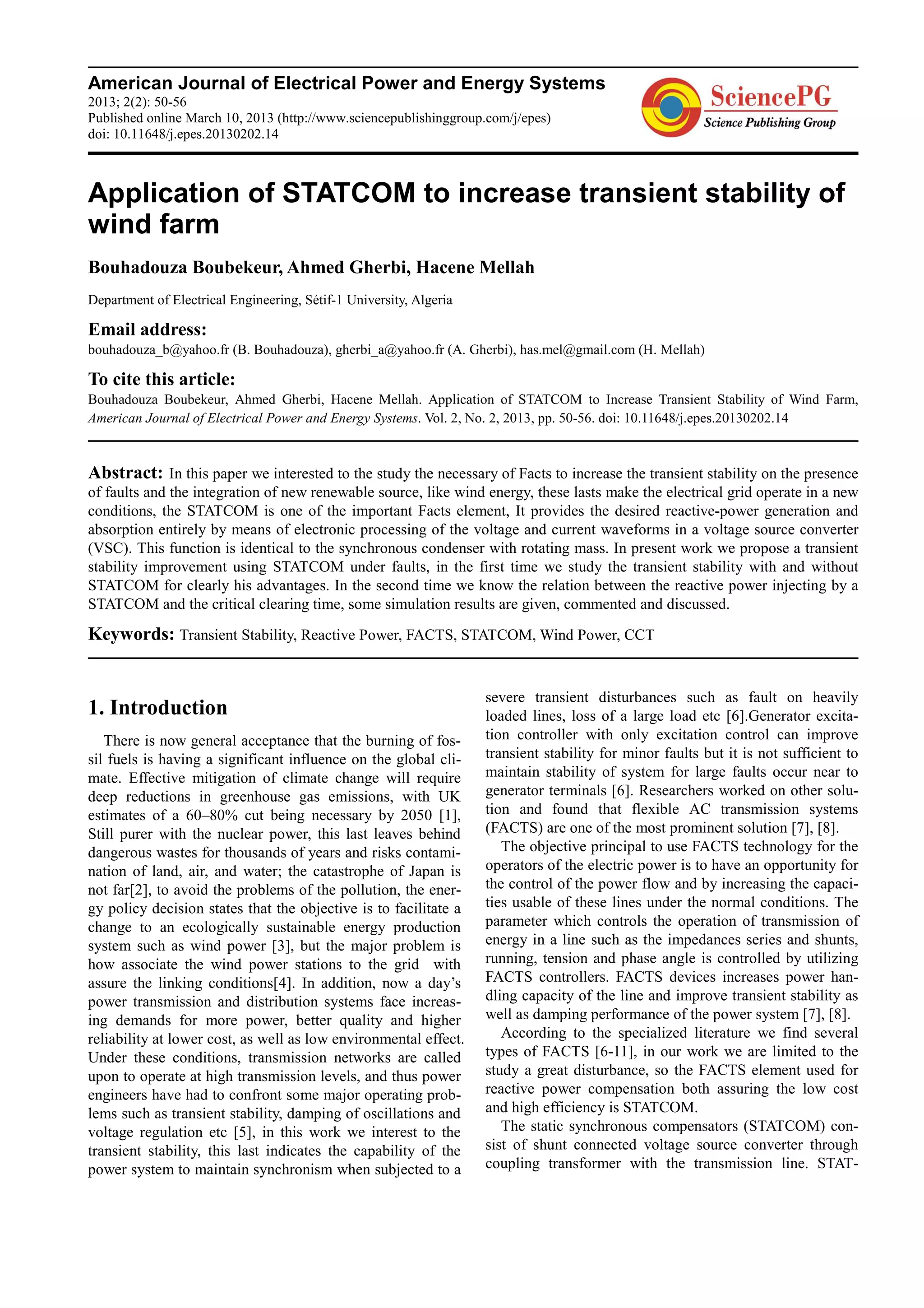 American Journal of Electrical Power and Energy Systems
2013; 2(2): 50-56
Published online March 10, 2013 (http://www.sciencepublishinggroup.com/j/epes)
doi: 10.11648/j.epes.20130202.14
Application of STATCOM to increase transient stability of
wind farm
Bouhadouza Boubekeur, Ahmed Gherbi, Hacene Mellah
Department of Electrical Engineering, Sétif-1 University, Algeria
Email address:
bouhadouza_b@yahoo.fr (B. Bouhadouza), gherbi_a@yahoo.fr (A. Gherbi), has.mel@gmail.com (H. Mellah)
To cite this article:
Bouhadouza Boubekeur, Ahmed Gherbi, Hacene Mellah. Application of STATCOM to Increase Transient Stability of Wind Farm,
American Journal of Electrical Power and Energy Systems. Vol. 2, No. 2, 2013, pp. 50-56. doi: 10.11648/j.epes.20130202.14
Abstract: In this paper we interested to the study the necessary of Facts to increase the transient stability on the presence
of faults and the integration of new renewable source, like wind energy, these lasts make the electrical grid operate in a new
conditions, the STATCOM is one of the important Facts element, It provides the desired reactive-power generation and
absorption entirely by means of electronic processing of the voltage and current waveforms in a voltage source converter
(VSC). This function is identical to the synchronous condenser with rotating mass. In present work we propose a transient
stability improvement using STATCOM under faults, in the first time we study the transient stability with and without
STATCOM for clearly his advantages. In the second time we know the relation between the reactive power injecting by a
STATCOM and the critical clearing time, some simulation results are given, commented and discussed.
Keywords: Transient Stability, Reactive Power, FACTS, STATCOM, Wind Power, CCT
1. Introduction
There is now general acceptance that the burning of fos-
sil fuels is having a significant influence on the global cli-
mate. Effective mitigation of climate change will require
deep reductions in greenhouse gas emissions, with UK
estimates of a 60–80% cut being necessary by 2050 [1],
Still purer with the nuclear power, this last leaves behind
dangerous wastes for thousands of years and risks contami-
nation of land, air, and water; the catastrophe of Japan is
not far[2], to avoid the problems of the pollution, the ener-
gy policy decision states that the objective is to facilitate a
change to an ecologically sustainable energy production
system such as wind power [3], but the major problem is
how associate the wind power stations to the grid with
assure the linking conditions[4]. In addition, now a day’s
power transmission and distribution systems face increas-
ing demands for more power, better quality and higher
reliability at lower cost, as well as low environmental effect.
Under these conditions, transmission networks are called
upon to operate at high transmission levels, and thus power
engineers have had to confront some major operating prob-
lems such as transient stability, damping of oscillations and
voltage regulation etc [5], in this work we interest to the
transient stability, this last indicates the capability of the
power system to maintain synchronism when subjected to a
severe transient disturbances such as fault on heavily
loaded lines, loss of a large load etc [6].Generator excita-
tion controller with only excitation control can improve
transient stability for minor faults but it is not sufficient to
maintain stability of system for large faults occur near to
generator terminals [6]. Researchers worked on other solu-
tion and found that flexible AC transmission systems
(FACTS) are one of the most prominent solution [7], [8].
The objective principal to use FACTS technology for the
operators of the electric power is to have an opportunity for
the control of the power flow and by increasing the capaci-
ties usable of these lines under the normal conditions. The
parameter which controls the operation of transmission of
energy in a line such as the impedances series and shunts,
running, tension and phase angle is controlled by utilizing
FACTS controllers. FACTS devices increases power han-
dling capacity of the line and improve transient stability as
well as damping performance of the power system [7], [8].
According to the specialized literature we find several
types of FACTS [6-11], in our work we are limited to the
study a great disturbance, so the FACTS element used for
reactive power compensation both assuring the low cost
and high efficiency is STATCOM.
The static synchronous compensators (STATCOM) con-
sist of shunt connected voltage source converter through
coupling transformer with the transmission line. STAT-
 