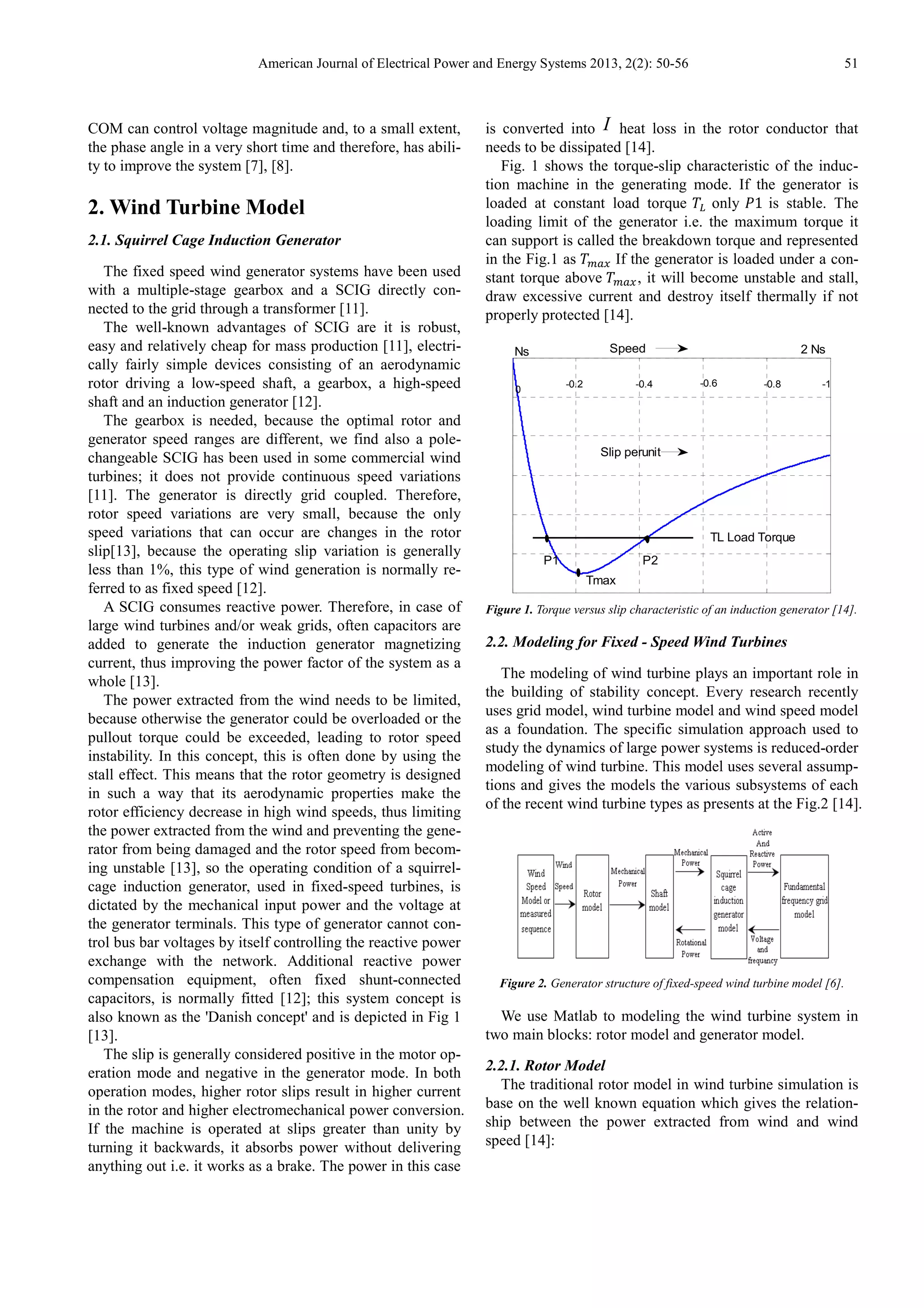 American Journal of Electrical Power and Energy Systems 2013, 2(2): 50-56 51
COM can control voltage magnitude and, to a small extent,
the phase angle in a very short time and therefore, has abili-
ty to improve the system [7], [8].
2. Wind Turbine Model
2.1. Squirrel Cage Induction Generator
The fixed speed wind generator systems have been used
with a multiple-stage gearbox and a SCIG directly con-
nected to the grid through a transformer [11].
The well-known advantages of SCIG are it is robust,
easy and relatively cheap for mass production [11], electri-
cally fairly simple devices consisting of an aerodynamic
rotor driving a low-speed shaft, a gearbox, a high-speed
shaft and an induction generator [12].
The gearbox is needed, because the optimal rotor and
generator speed ranges are different, we find also a pole-
changeable SCIG has been used in some commercial wind
turbines; it does not provide continuous speed variations
[11]. The generator is directly grid coupled. Therefore,
rotor speed variations are very small, because the only
speed variations that can occur are changes in the rotor
slip[13], because the operating slip variation is generally
less than 1%, this type of wind generation is normally re-
ferred to as fixed speed [12].
A SCIG consumes reactive power. Therefore, in case of
large wind turbines and/or weak grids, often capacitors are
added to generate the induction generator magnetizing
current, thus improving the power factor of the system as a
whole [13].
The power extracted from the wind needs to be limited,
because otherwise the generator could be overloaded or the
pullout torque could be exceeded, leading to rotor speed
instability. In this concept, this is often done by using the
stall effect. This means that the rotor geometry is designed
in such a way that its aerodynamic properties make the
rotor efficiency decrease in high wind speeds, thus limiting
the power extracted from the wind and preventing the gene-
rator from being damaged and the rotor speed from becom-
ing unstable [13], so the operating condition of a squirrel-
cage induction generator, used in fixed-speed turbines, is
dictated by the mechanical input power and the voltage at
the generator terminals. This type of generator cannot con-
trol bus bar voltages by itself controlling the reactive power
exchange with the network. Additional reactive power
compensation equipment, often fixed shunt-connected
capacitors, is normally fitted [12]; this system concept is
also known as the 'Danish concept' and is depicted in Fig 1
[13].
The slip is generally considered positive in the motor op-
eration mode and negative in the generator mode. In both
operation modes, higher rotor slips result in higher current
in the rotor and higher electromechanical power conversion.
If the machine is operated at slips greater than unity by
turning it backwards, it absorbs power without delivering
anything out i.e. it works as a brake. The power in this case
is converted into I heat loss in the rotor conductor that
needs to be dissipated [14].
Fig. 1 shows the torque-slip characteristic of the induc-
tion machine in the generating mode. If the generator is
loaded at constant load torque only 1 is stable. The
loading limit of the generator i.e. the maximum torque it
can support is called the breakdown torque and represented
in the Fig.1 as If the generator is loaded under a con-
stant torque above , it will become unstable and stall,
draw excessive current and destroy itself thermally if not
properly protected [14].
Figure 1. Torque versus slip characteristic of an induction generator [14].
2.2. Modeling for Fixed - Speed Wind Turbines
The modeling of wind turbine plays an important role in
the building of stability concept. Every research recently
uses grid model, wind turbine model and wind speed model
as a foundation. The specific simulation approach used to
study the dynamics of large power systems is reduced-order
modeling of wind turbine. This model uses several assump-
tions and gives the models the various subsystems of each
of the recent wind turbine types as presents at the Fig.2 [14].
Figure 2. Generator structure of fixed-speed wind turbine model [6].
We use Matlab to modeling the wind turbine system in
two main blocks: rotor model and generator model.
2.2.1. Rotor Model
The traditional rotor model in wind turbine simulation is
base on the well known equation which gives the relation-
ship between the power extracted from wind and wind
speed [14]:
-0.2 -0.6 -0.8 -1-0.4
0
P2P1
Ns Speed
Slip perunit
Tmax
2 Ns
TL Load Torque
 