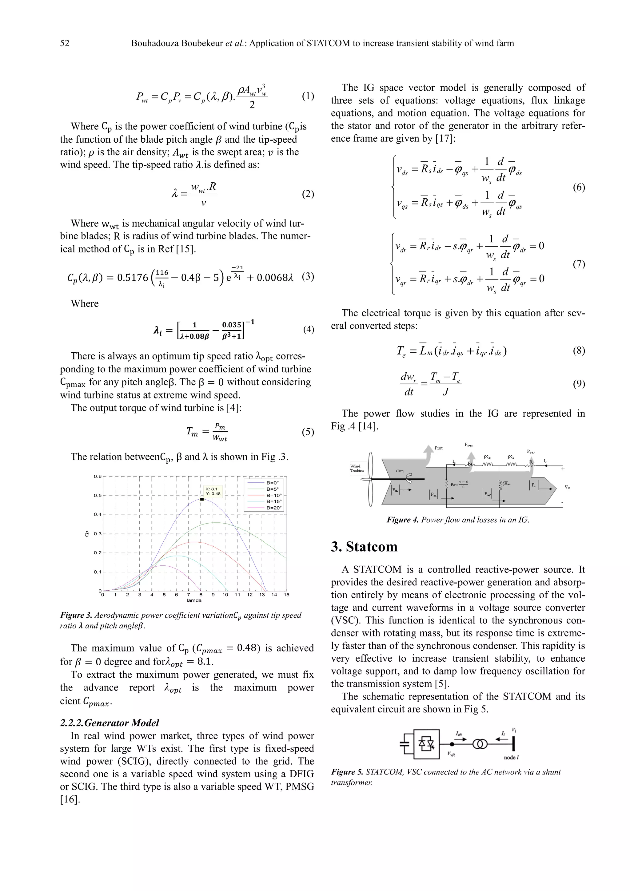 52 Bouhadouza Boubekeur et al.: Application of STATCOM to increase transient stability of wind farm
2
).,(
3
wwt
pvpwt
vA
CPCP
ρ
βλ== (1)
Where C is the power coefficient of wind turbine (C is
the function of the blade pitch angle and the tip-speed
ratio); is the air density; is the swept area; is the
wind speed. The tip-speed ratio .is defined as:
v
Rwwt .
=λ (2)
Where w is mechanical angular velocity of wind tur-
bine blades; R is radius of wind turbine blades. The numer-
ical method of C is in Ref [15].
, 0.5176
!!"
#$
% 0.4β % 5( e
*+,
-$ . 0.0068 (3)
Where
01 2
3
045.567
%
5.589
7843
:
;3
(4)
There is always an optimum tip speed ratio λ= corres-
ponding to the maximum power coefficient of wind turbine
C >?@ for any pitch angleβ. The β 0 without considering
wind turbine status at extreme wind speed.
The output torque of wind turbine is [4]:
AB
CDE
(5)
The relation betweenC , β and λ is shown in Fig .3.
Figure 3. Aerodynamic power coefficient variation against tip speed
ratio and pitch angle .
The maximum value of C ( 0.48) is achieved
for 0 degree and for F 8.1.
To extract the maximum power generated, we must fix
the advance report F is the maximum power
cient .
2.2.2.Generator Model
In real wind power market, three types of wind power
system for large WTs exist. The first type is fixed-speed
wind power (SCIG), directly connected to the grid. The
second one is a variable speed wind system using a DFIG
or SCIG. The third type is also a variable speed WT, PMSG
[16].
The IG space vector model is generally composed of
three sets of equations: voltage equations, flux linkage
equations, and motion equation. The voltage equations for
the stator and rotor of the generator in the arbitrary refer-
ence frame are given by [17]:







++=
+−=
qs
s
dsqssqs
ds
s
qsdssds
dt
d
w
iRv
dt
d
w
iRv
ϕϕ
ϕϕ
1
1
(6)







=++=
=+−=
0
1
.
0
1
.
qr
s
drqrrqr
dr
s
qrdrrdr
dt
d
w
siRv
dt
d
w
siRv
ϕϕ
ϕϕ
(7)
The electrical torque is given by this equation after sev-
eral converted steps:
)..( dsqrqsdrme iiiiLT += (8)
J
TT
dt
dw emr −
= (9)
The power flow studies in the IG are represented in
Fig .4 [14].
Figure 4. Power flow and losses in an IG.
3. Statcom
A STATCOM is a controlled reactive-power source. It
provides the desired reactive-power generation and absorp-
tion entirely by means of electronic processing of the vol-
tage and current waveforms in a voltage source converter
(VSC). This function is identical to the synchronous con-
denser with rotating mass, but its response time is extreme-
ly faster than of the synchronous condenser. This rapidity is
very effective to increase transient stability, to enhance
voltage support, and to damp low frequency oscillation for
the transmission system [5].
The schematic representation of the STATCOM and its
equivalent circuit are shown in Fig 5.
Figure 5. STATCOM, VSC connected to the AC network via a shunt
transformer.
0 1 2 3 4 5 6 7 8 9 10 11 12 13 14 15
0
0.1
0.2
0.3
0.4
0.5
0.6
X: 8.1
Y: 0.48
lamda
Cp
B=0°
B=5°
B=10°
B=15°
B=20°
 