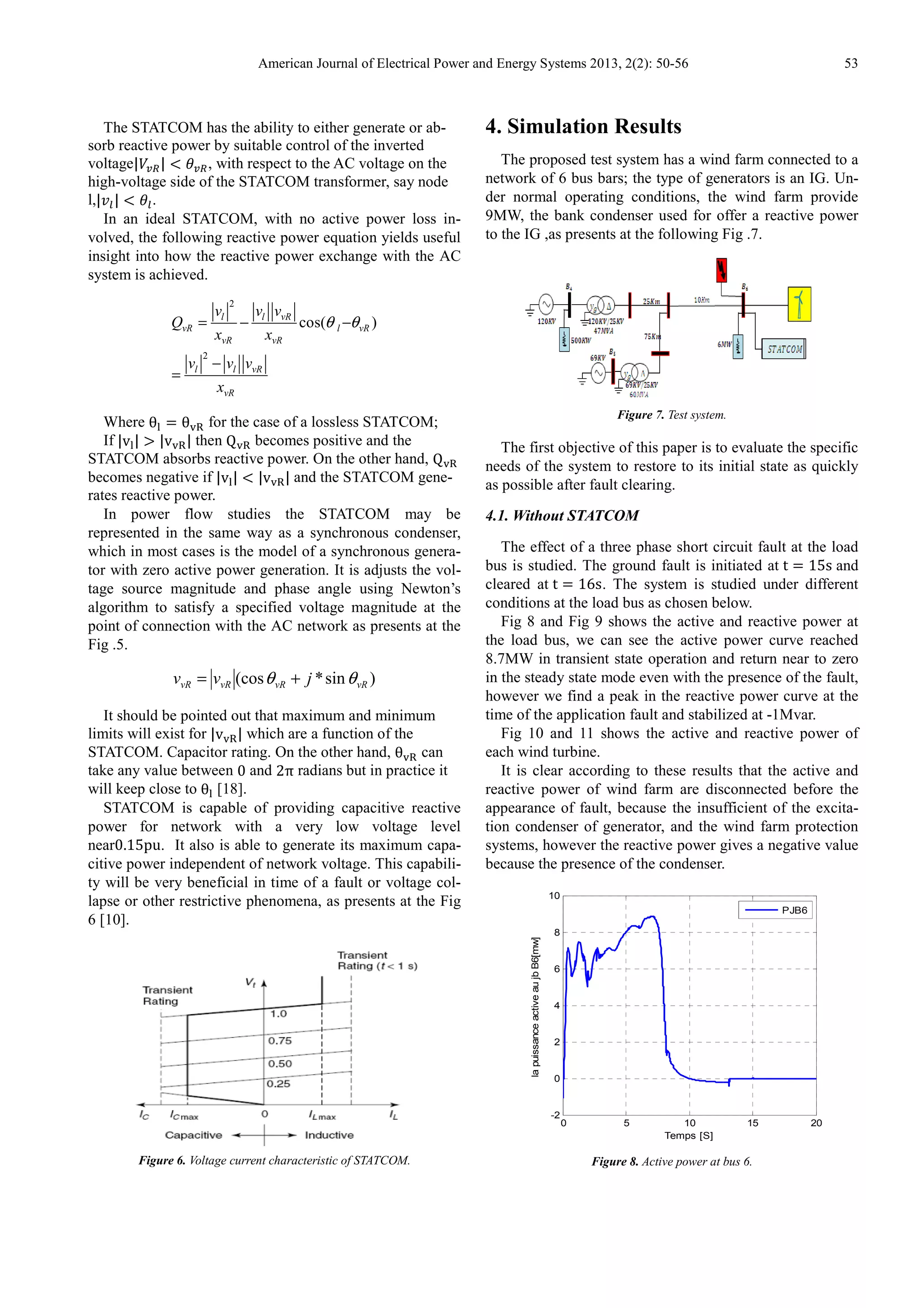 American Journal of Electrical Power and Energy Systems 2013, 2(2): 50-56 53
The STATCOM has the ability to either generate or ab-
sorb reactive power by suitable control of the inverted
voltage|IJK| L MJK, with respect to the AC voltage on the
high-voltage side of the STATCOM transformer, say node
l,| N| L MN.
In an ideal STATCOM, with no active power loss in-
volved, the following reactive power equation yields useful
insight into how the reactive power exchange with the AC
system is achieved.
2
2
cos( )l l vR
vR l vR
vR vR
l l vR
vR
v v v
Q
x x
v v v
x
θ θ= − −
−
=
Where θP θQR for the case of a lossless STATCOM;
If |vP| T |vQR| then QQR becomes positive and the
STATCOM absorbs reactive power. On the other hand, QQR
becomes negative if |vP| L |vQR| and the STATCOM gene-
rates reactive power.
In power flow studies the STATCOM may be
represented in the same way as a synchronous condenser,
which in most cases is the model of a synchronous genera-
tor with zero active power generation. It is adjusts the vol-
tage source magnitude and phase angle using Newton’s
algorithm to satisfy a specified voltage magnitude at the
point of connection with the AC network as presents at the
Fig .5.
)sin*(cos vRvRvRvR jvv θθ +=
It should be pointed out that maximum and minimum
limits will exist for |vQR| which are a function of the
STATCOM. Capacitor rating. On the other hand, θQR can
take any value between 0 and 2π radians but in practice it
will keep close to θP [18].
STATCOM is capable of providing capacitive reactive
power for network with a very low voltage level
near0.15pu. It also is able to generate its maximum capa-
citive power independent of network voltage. This capabili-
ty will be very beneficial in time of a fault or voltage col-
lapse or other restrictive phenomena, as presents at the Fig
6 [10].
Figure 6. Voltage current characteristic of STATCOM.
4. Simulation Results
The proposed test system has a wind farm connected to a
network of 6 bus bars; the type of generators is an IG. Un-
der normal operating conditions, the wind farm provide
9MW, the bank condenser used for offer a reactive power
to the IG ,as presents at the following Fig .7.
Figure 7. Test system.
The first objective of this paper is to evaluate the specific
needs of the system to restore to its initial state as quickly
as possible after fault clearing.
4.1. Without STATCOM
The effect of a three phase short circuit fault at the load
bus is studied. The ground fault is initiated at t 15s and
cleared at t 16s. The system is studied under different
conditions at the load bus as chosen below.
Fig 8 and Fig 9 shows the active and reactive power at
the load bus, we can see the active power curve reached
8.7MW in transient state operation and return near to zero
in the steady state mode even with the presence of the fault,
however we find a peak in the reactive power curve at the
time of the application fault and stabilized at -1Mvar.
Fig 10 and 11 shows the active and reactive power of
each wind turbine.
It is clear according to these results that the active and
reactive power of wind farm are disconnected before the
appearance of fault, because the insufficient of the excita-
tion condenser of generator, and the wind farm protection
systems, however the reactive power gives a negative value
because the presence of the condenser.
Figure 8. Active power at bus 6.
0 5 10 15 20
-2
0
2
4
6
8
10
Temps [S]
lapuissanceactiveaujbB6[mw]
PJB6
 