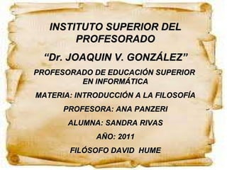 INSTITUTO SUPERIOR DEL PROFESORADO “ Dr. JOAQUIN V. GONZÁLEZ” PROFESORADO DE EDUCACIÓN SUPERIOR  EN INFORMÁTICA MATERIA: INTRODUCCIÓN A LA FILOSOFÍA PROFESORA: ANA PANZERI ALUMNA: SANDRA RIVAS AÑO: 2011 FILÓSOFO DAVID  HUME 