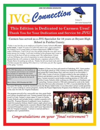 JVG
JOBS FOR VIRGINIA GRADUATES
2017-2018 Summer/Fall
This Edition is Dedicated to Carmen Urso!
Thank You for Your Dedication and Service to JVG!
“Today is my last day as an employee of Fairfax County Schools (52 years
to be exact). I spent 18 years of it with JVG and it was a great experience.
We helped a lot of young ladies in Project Opportunity AND JVG does
make a difference. I met a lot of very nice people along the way and I am a
better person for it today. I will miss working in this program and I want to
wish you all the best of luck in coming years. My replacement, Celeste
LaCour-Williams, has a lot of experience in career education and I am
pleased that she will continue to make Bryant a signature school of JVG.
Thanks Barry for putting up with me. Thanks for all your hard work and ef-
fort that you put into making JVG what it is. I will miss you all. My regards
to the gang,” Carmen.
Carmen A. Urso was born and reared in Clarksburg, WV. Upon gradua-
tion from high school in 1950, Carmen was drafted for military service
and joined the United States Navy and was sworn in on November 1,
1950. After 4 years of service, Carmen worked in the auto industry in
Detroit and decided to put his GI Bill to use. After earning his BA de-
gree, Carmen secured a social studies teaching position in 1964 with
Fairfax County Schools while working on a MA degree in Guidance and
Counseling. Carmen retired in 1986 and continued to work in the Adult
Education Division after retirement. In 1987, it was decided that the old
Groveton HS facility would be transformed into the Bryant Adult Center. It was there that Carmen would spend the
next 31 years working in various programs, mainly the Project Opportunity Program (Teen Mothers), which served
as the class for Jobs for Virginia Graduates.
The program proved to be a successful one since grant funds
were always awarded each year. Carmen teamed with our be-
loved Liz Link. Carmen’s career spans 52 years in Fairfax
County Schools and includes being a student counselor at Ft.
Hunt HS, Program Director (Landmark Career Academy),
Adult Ed counselor (Edison Adult Center), night school coun-
selor and Project Opportunity counselor (Bryant High School),
Assistant Principal of summer school and Career Specialist for
Jobs for Virginia Graduates. Carmen is married and has 2
daughters and 3 grandchildren.
Carmen has served as a JVG Specialist for 18 years at Bryant High
School in Fairfax County.
Congratulations on your “final retirement”!
"The JVG Specialists are the backbone of
our program and Carmen is an outstand-
ing example of a Specialist who cares
deeply for his students. It was an honor to
work with him at Bryant for the last 20
years."
Barry Glenn, JVG President & CEO
 