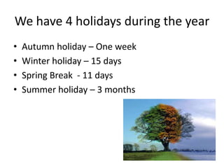 We have 4 holidays during the year
• Autumn holiday – One week
• Winter holiday – 15 days
• Spring Break - 11 days
• Summer holiday – 3 months
 