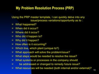 My   Problem Resolution Process (PRP) Using the PRP master template, I can quickly delve into any  issue/process variations/opportunity as to : What happened? When did it occur?  Where did it occur? Who did it happen to?  Why did it happen?  How often is it occurring?  Which line, which plant (unique to?) What approach will solve the problem/issue? What steps would be needed to resolve the issue? What systems or processes in the company should be addressed or changed to remedy future issue? What resources will be needed (both internal and/or external)? 