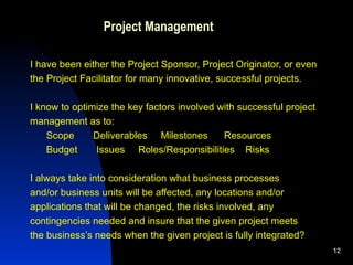 Project Management I have been either the Project Sponsor, Project Originator, or even  the Project Facilitator for many innovative, successful projects. I know to optimize the key factors involved with successful project management as to: Scope  Deliverables  Milestones  Resources Budget  Issues  Roles/Responsibilities  Risks  I always take into consideration what business processes  and/or business units will be affected, any locations and/or applications that will be changed, the risks involved, any  contingencies needed and insure that the given project meets  the business’s needs when the given project is fully integrated?  