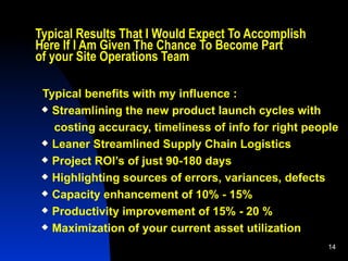 Typical Results That I Would Expect To Accomplish  Here If I Am Given The Chance To Become Part  of your Site Operations Team Typical benefits with my influence :  Streamlining the new product launch cycles with costing accuracy, timeliness of info for right people Leaner Streamlined Supply Chain Logistics Project ROI’s of just 90-180 days Highlighting sources of errors, variances, defects Capacity enhancement of 10% - 15% Productivity improvement of 15% - 20 % Maximization of your current asset utilization 