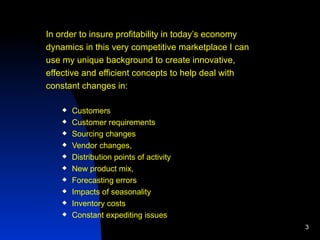 In order to insure profitability in today’s economy dynamics in this very competitive marketplace I can  use my unique background to create innovative, effective and efficient concepts to help deal with  constant changes in: Customers Customer requirements Sourcing changes Vendor changes,  Distribution points of activity New product mix, Forecasting errors Impacts of seasonality Inventory costs Constant expediting issues  