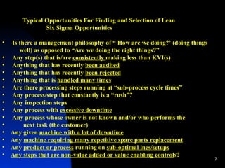 Typical Opportunities For Finding and Selection of Lean  Six Sigma Opportunities  Is there a management philosophy of “ How are we doing?’ (doing things  well) as opposed to “Are we doing the right things?” Any step(s) that is/are  consistently  making less than KVI(s) Anything that has recently  been audited Anything that has recently  been rejected Anything that is  handled many times Are there processing steps running at “sub-process cycle times” Any process/step that constantly is a “rush”?  Any inspection steps  Any process with  excessive downtime Any process whose owner is not known and/or who performs the  next task (the customer) Any given  machine with a lot of downtime Any  machine requiring many repetitive spare parts replacement Any  product or process  running on  sub-optimal ines/setups Any steps that are non-value added or value enabling control s? 
