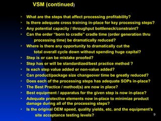 VSM (continued ) What are the steps that affect processing profitability? Is there adequate cross training in-place for key processing steps? Any potential capacity / throughput bottleneck/constraint? Can the order “born to cradle” cradle time (order generation thru  processing time) be dramatically reduced?  Where is there any opportunity to dramatically cut the total overall cycle down without spending huge capital? Step is or can be mistake proofed? Step has or will be standardized/best practice method ? Is each step value added or non-value added? Can product/package size changeover time be greatly reduced? Does each of the processing steps has adequate SOPs in-place?  The Best Practice / method(s) are now in place? Best equipment / apparatus for the given step is now in-place? Adequate protective elements now in-place to minimize product damage during all of the processing steps? Is the original OEM speed, quality yields, etc. and the equipment’s site acceptance testing levels?   