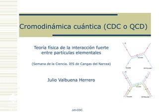 Cromodinámica cuántica (CDC o QCD) Teoría física de la interacción fuerte entre partículas elementales (Semana de la Ciencia. IES de Cangas del Narcea) Julio Valbuena Herrero Jvh-CDC. 