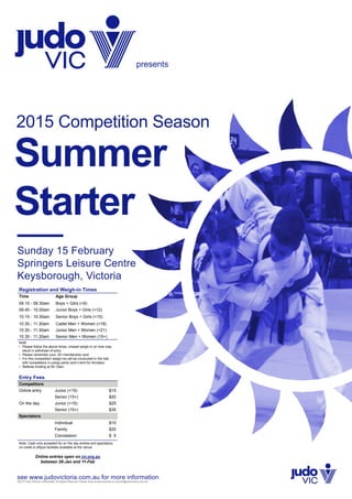 presents
Sunday 15 February
Springers Leisure Centre
Keysborough, Victoria
Summer
Starter
2015 Competition Season
see www.judovictoria.com.au for more information
Registration and Weigh-in Times
Time Age Group
09.15 - 09.30am Boys + Gilrs (<9)
09.45 - 10.00am Junior Boys + Girls (<12)
10.15 - 10.30am Senior Boys + Girls (<15)
10.30 - 11.30am Cadet Men + Women (<18)
10.30 - 11.30am Junior Men + Women (<21)
10.30 - 11.30am Senior Men + Women (15+)
Note:
•	 Please follow the above times, missed weigh-in on time may
result in withdrawl of entry
•	 Please remember your JVI membership card
•	 For this competition weigh-ins will be conducted in the hall,
with competitors in judogi pants (and t-shirt for females)
•	 Referee briefing at 09.15am
Entry Fees
Competitors
Online entry Junior (<15) $15
Senior (15+) $20
On the day Junior (<15) $25
Senior (15+) $35
Spectators
Individual $10
Family $20
Concession $ 5
Note: Cash only accepted for on the day entries and spectators,
no credit or eftpos facilities available at the venue.
Online entries open on jvi.org.au
between 28-Jan and 11-Feb
©2015 Judo Victoria Incorporated. All Rights Reserved. Please direct email enquiries to tourndir@judovictoria.com.au
 