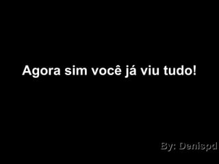 Agora sim você já viu tudo! By: Denispd 
