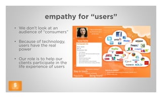 empathy for “users”
• We don’t look at an
  audience of “consumers”

• Because of technology,
  users have the real
  power

• Our role is to help our
  clients participate in the
  life experience of users
 