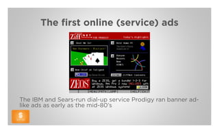 The first online (service) ads




The IBM and Sears-run dial-up service Prodigy ran banner ad-
like ads as early as the mid-80’s
 