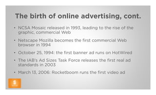 The birth of online advertising, cont.
• NCSA Mosaic released in 1993, leading to the rise of the
  graphic, commercial Web
• Netscape Mozilla becomes the first commercial Web
  browser in 1994
• October 25, 1994: the first banner ad runs on HotWired
• The IAB’s Ad Sizes Task Force releases the first real ad
  standards in 2003
• March 13, 2006: Rocketboom runs the first video ad
 
